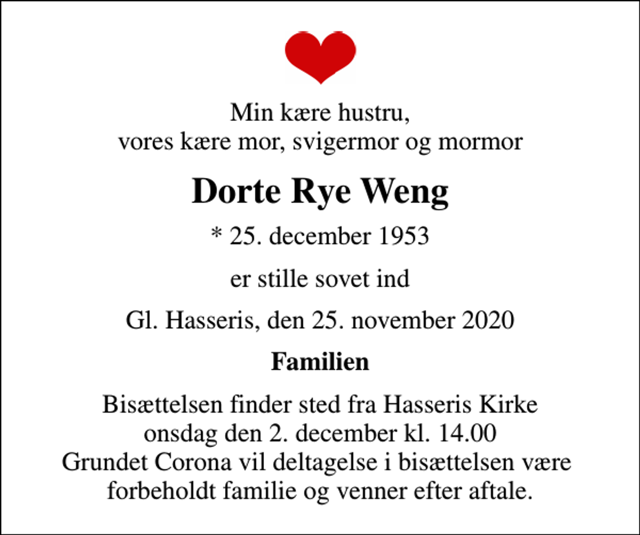 <p>Min kære hustru, vores kære mor, svigermor og mormor<br />Dorte Rye Weng<br />* 25. december 1953<br />er stille sovet ind<br />Gl. Hasseris, den 25. november 2020<br />Familien<br />Bisættelsen finder sted fra Hasseris Kirke onsdag den 2. december kl. 14.00 Grundet Corona vil deltagelse i bisættelsen være forbeholdt familie og venner efter aftale.</p>