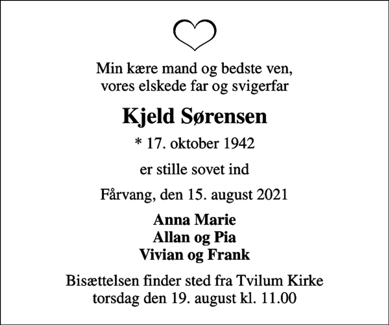 <p>Min kære mand og bedste ven, vores elskede far og svigerfar<br />Kjeld Sørensen<br />* 17. oktober 1942<br />er stille sovet ind<br />Fårvang, den 15. august 2021<br />Anna Marie Allan og Pia Vivian og Frank<br />Bisættelsen finder sted fra Tvilum Kirke torsdag den 19. august kl. 11.00</p>