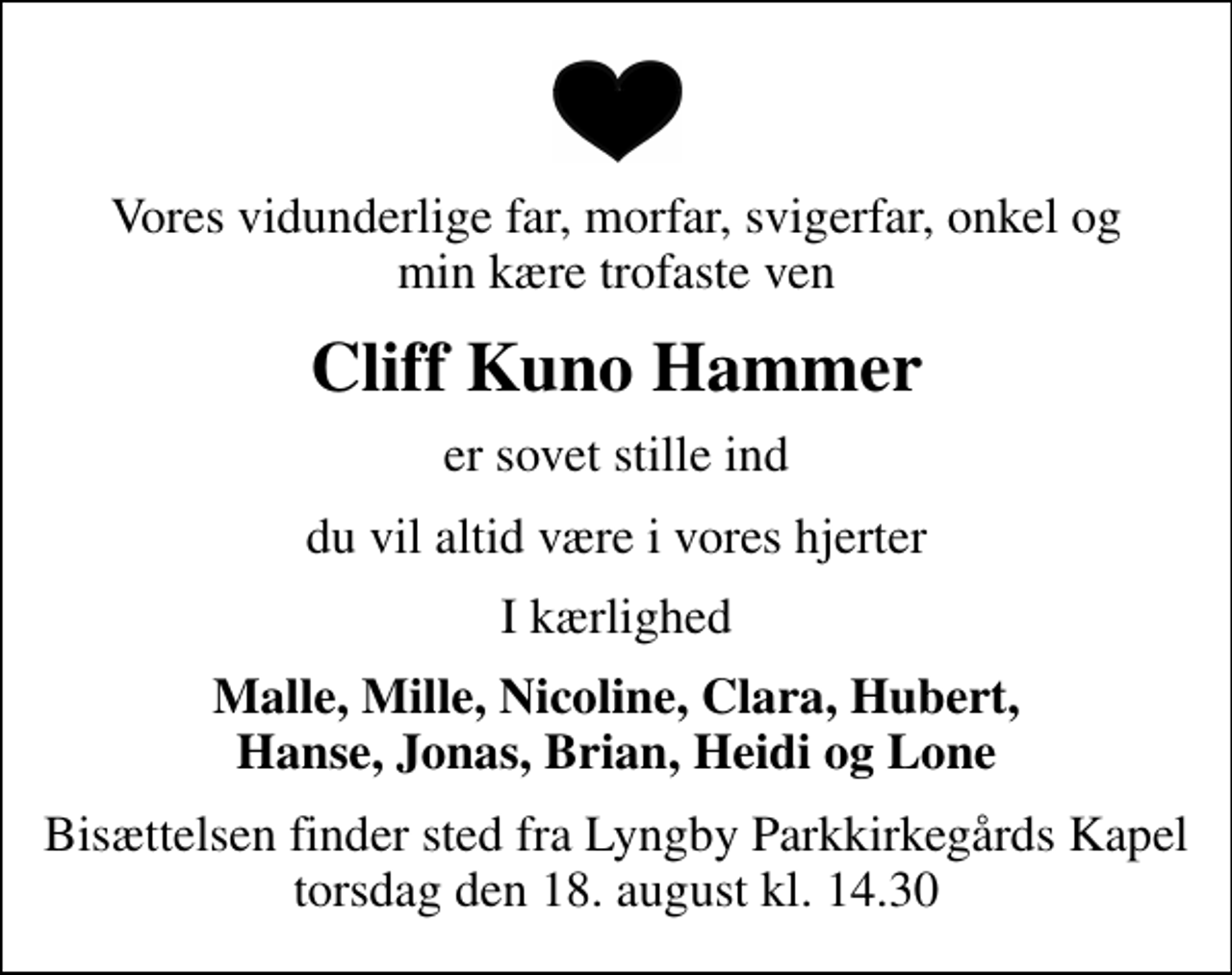 <p>Vores vidunderlige far, morfar, svigerfar, onkel og min kære trofaste ven<br />Cliff Kuno Hammer<br />er sovet stille ind<br />du vil altid være i vores hjerter<br />I kærlighed<br />Malle, Mille, Nicoline, Clara, Hubert, Hanse, Jonas, Brian, Heidi og Lone<br />Bisættelsen finder sted fra Lyngby Parkkirkegårds store Kapel torsdag den 18. august kl. 14.30</p>