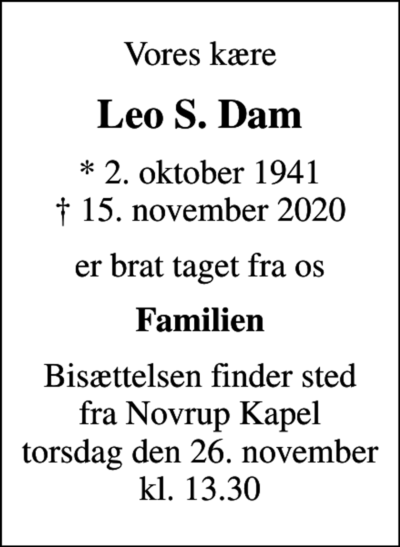 <p>Vores kære<br />Leo S. Dam<br />* 2. oktober 1941<br />✝ 15. november 2020<br />er brat taget fra os<br />Familien<br />Bisættelsen finder sted fra Novrup Kapel torsdag den 26. november kl. 13.30</p>