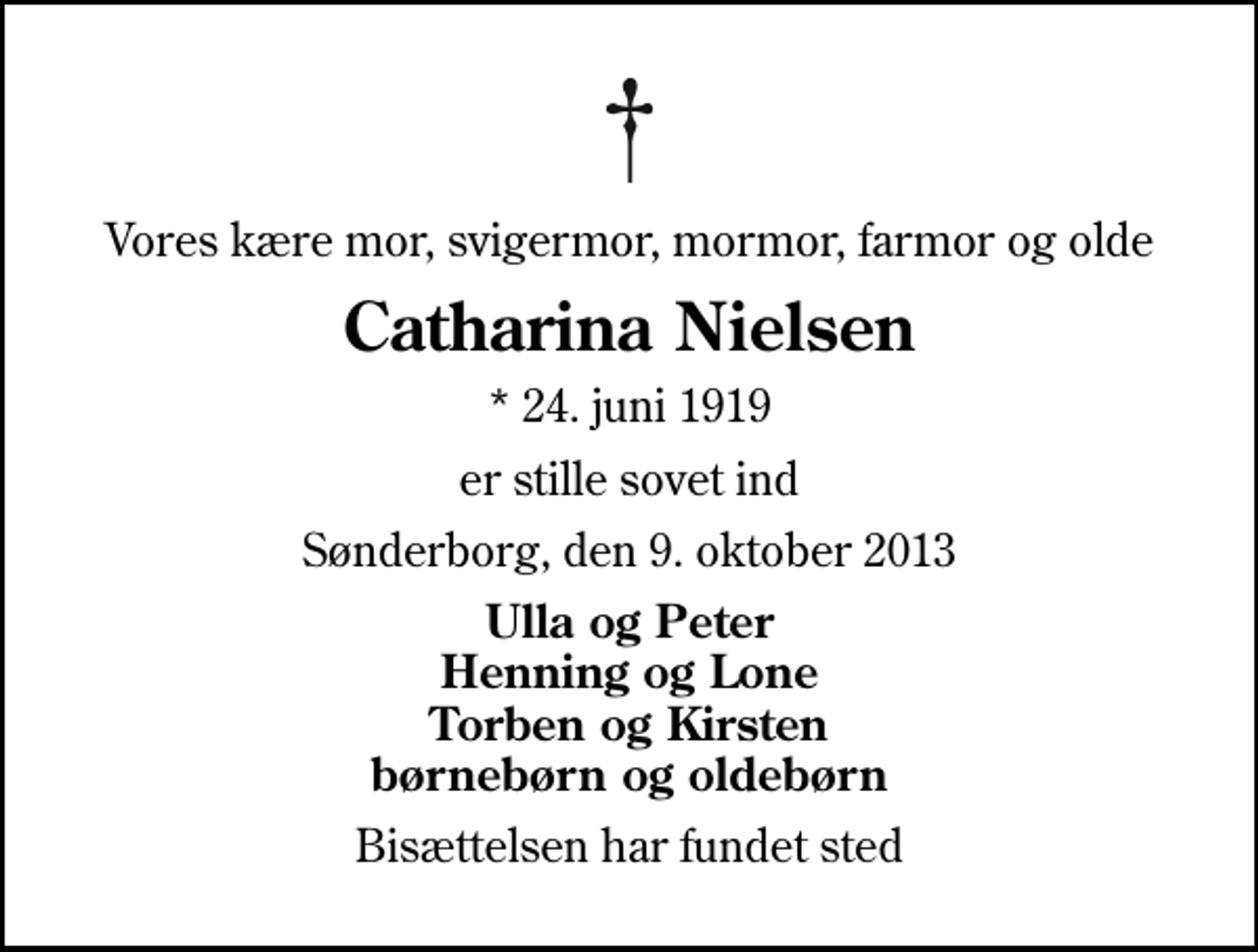 <p>Vores kære mor, svigermor, mormor, farmor og olde<br />Catharina Nielsen<br />* 24. juni 1919<br />er stille sovet ind<br />Sønderborg, den 9. oktober 2013<br />Ulla og Peter Henning og Lone Torben og Kirsten børnebørn og oldebørn<br />Bisættelsen har fundet sted</p>