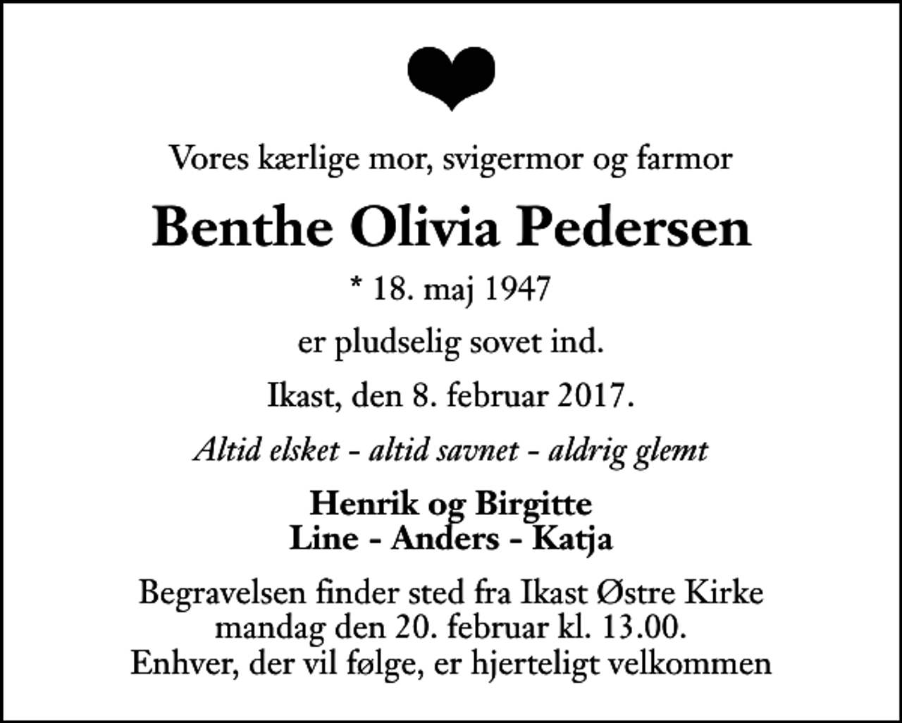 <p>Vores kærlige mor, svigermor og farmor<br />Benthe Olivia Pedersen<br />* 18. maj 1947<br />er pludselig sovet ind.<br />Ikast, den 8. februar 2017.<br />Altid elsket - altid savnet - aldrig glemt<br />Henrik og Birgitte Line - Anders - Katja<br />Begravelsen finder sted fra Ikast Østre Kirke mandag den 20. februar kl. 13.00 Enhver, der vil følge, er hjerteligt velkommen</p>