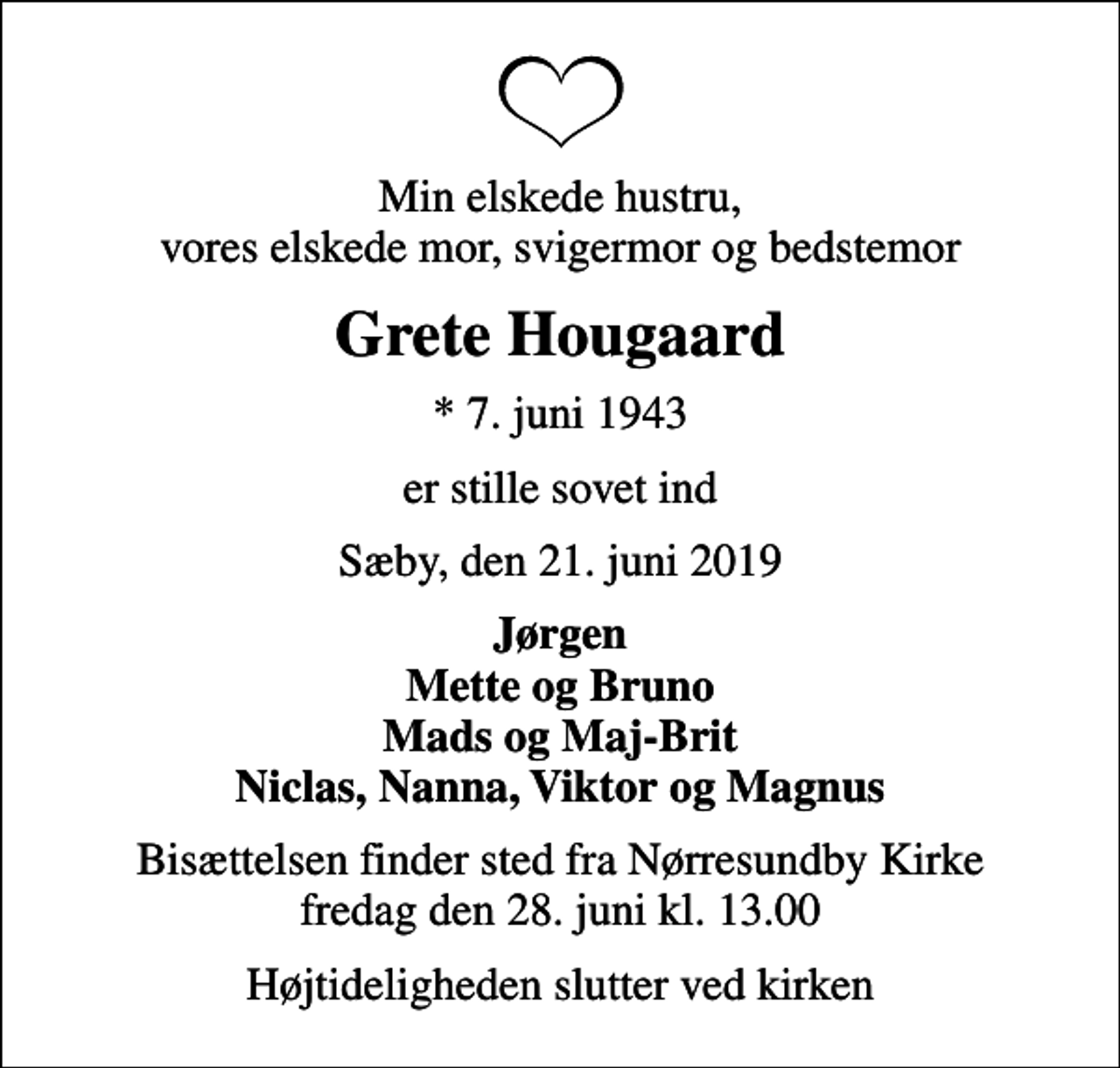 <p>Min elskede hustru, vores elskede mor, svigermor og bedstemor<br />Grete Hougaard<br />* 7. juni 1943<br />er stille sovet ind<br />Sæby, den 21. juni 2019<br />Jørgen Mette og Bruno Mads og Maj-Brit Niclas, Nanna, Viktor og Magnus<br />Bisættelsen finder sted fra Nørresundby Kirke fredag den 28. juni kl. 13.00<br />Højtideligheden slutter ved kirken</p>