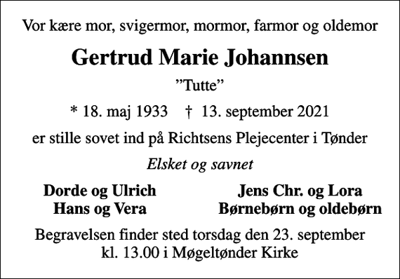 <p>Vor kære mor, svigermor, mormor, farmor og oldemor<br />Gertrud Marie Johannsen<br />Tutte<br />* 18. maj 1933 ✝ 13. september 2021<br />er stille sovet ind på Richtsens Plejecenter i Tønder<br />Elsket og savnet<br />Dorde og Ulrich<br />Jens Chr. og Lora<br />Hans og Vera<br />Børnebørn og oldebørn<br />Begravelsen finder sted torsdag den 23. september kl. 13.00 i Møgeltønder Kirke</p>