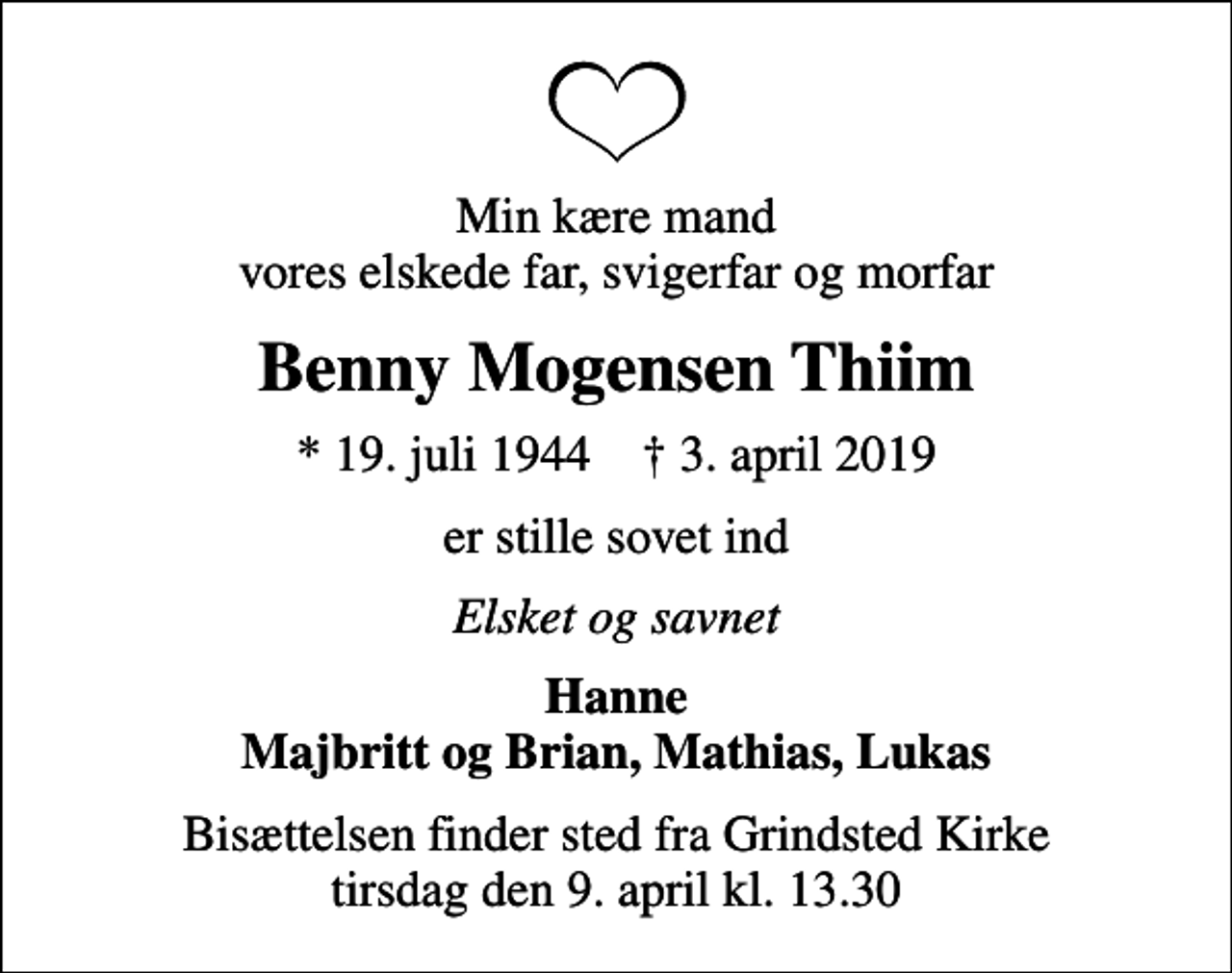 <p>Min kære mand vores elskede far, svigerfar og morfar<br />Benny Mogensen Thiim<br />* 19. juli 1944 ✝ 3. april 2019<br />er stille sovet ind<br />Elsket og savnet<br />Hanne Majbritt og Brian, Mathias, Lukas<br />Bisættelsen finder sted fra Grindsted Kirke tirsdag den 9. april kl. 13.30</p>
