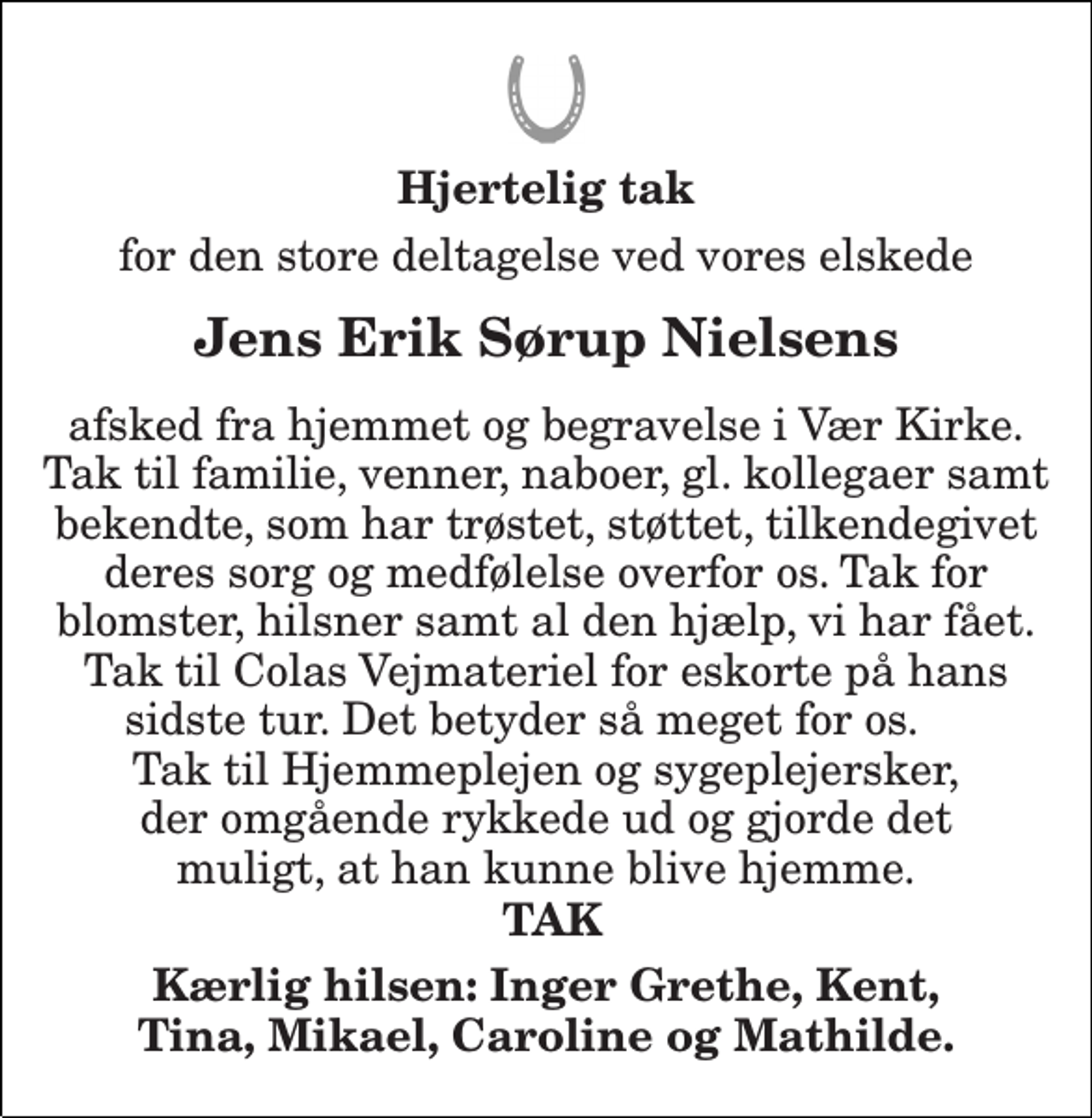 <p>Hjertelig tak<br />for den store deltagelse ved vores elskede<br />Jens Erik Sørup Nielsens<br />afsked fra hjemmet og begravelse i Vær Kirke. Tak til familie, venner, naboer, gl. kollegaer samt bekendte, som har trøstet, støttet, tilkendegivet deres sorg og medfølelse overfor os. Tak for blomster, hilsner samt al den hjælp, vi har fået. Tak til Colas Vejmateriel for eskorte på hans sidste tur. Det betyder så meget for os. Tak til Hjemmeplejen og sygeplejersker, der omgående rykkede ud og gjorde det muligt, at han kunne blive hjemme.<br />TAK<br />Kærlig hilsen: Inger Grethe, Kent, Tina, Mikael, Caroline og Mathilde.</p>