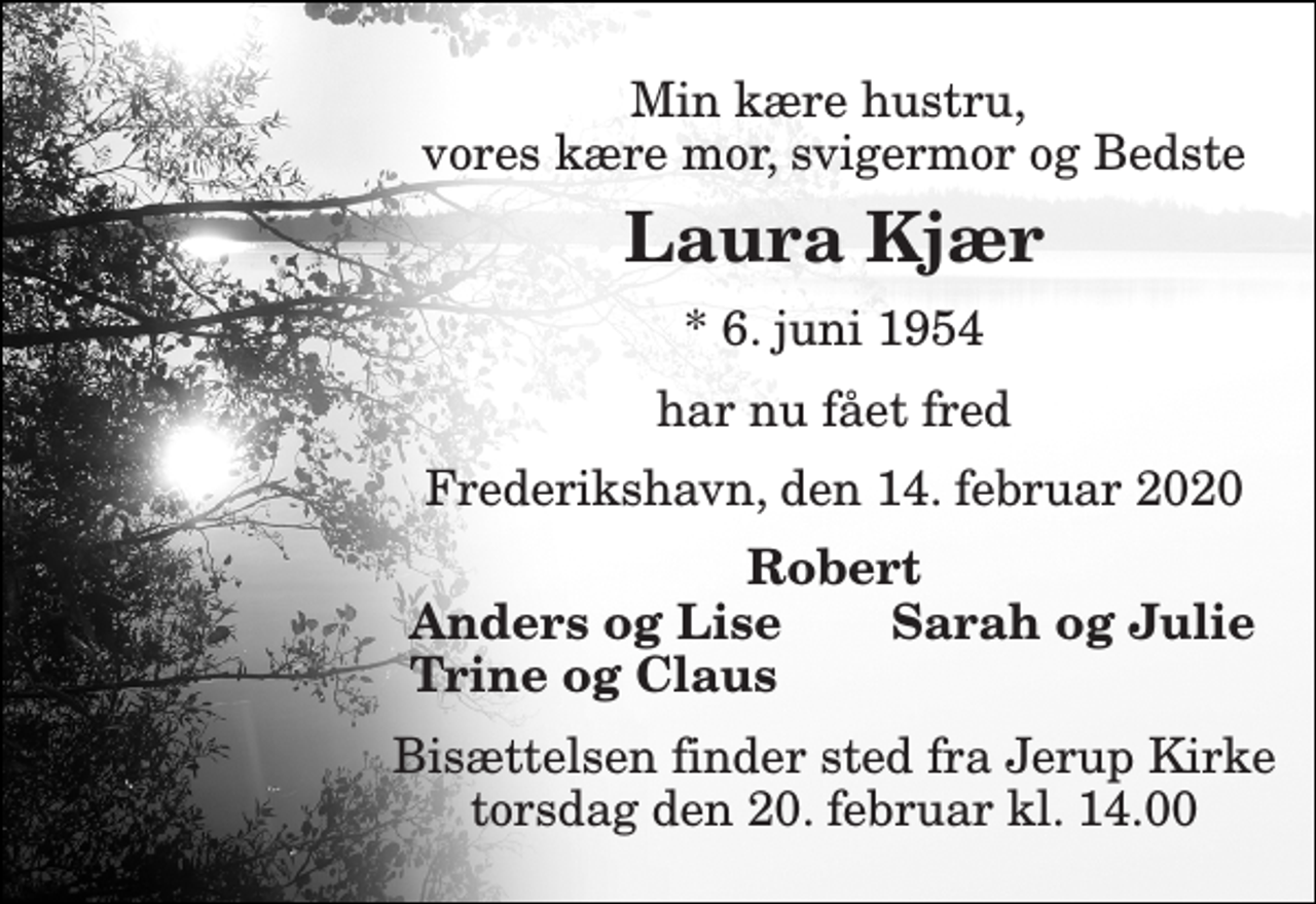 <p>Min kære hustru, vores kære mor, svigermor og Bedste<br />Laura Kjær<br />*​ 6. juni 1954<br />har nu fået fred<br />Frederikshavn, den 14. februar 2020<br />Robert<br />Anders og Lise<br />Sarah og Julie<br />Trine og Claus<br />Bisættelsen finder sted fra Jerup Kirke torsdag den 20. februar kl. 14.00</p>