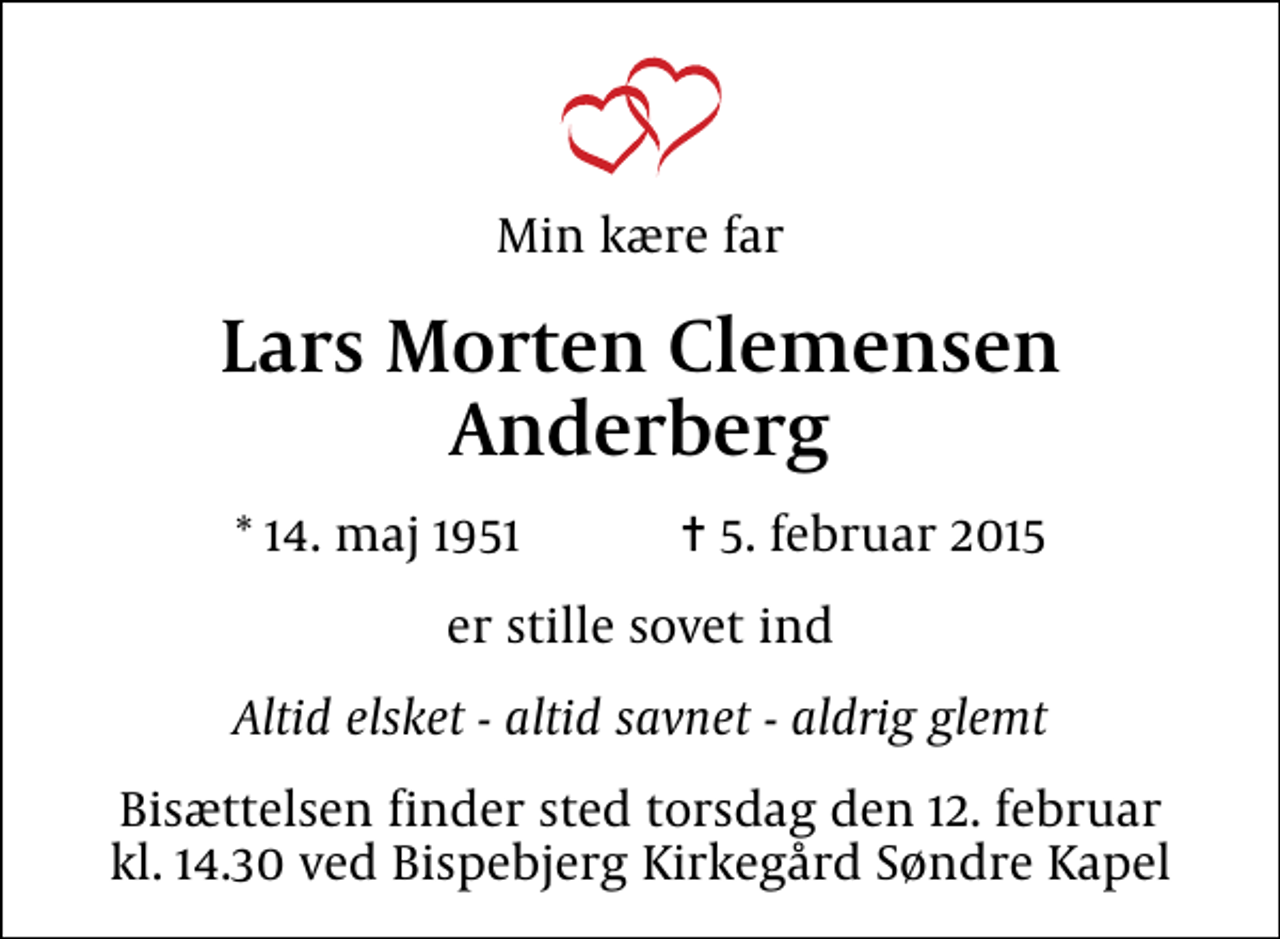 <p>Min kære far<br />Lars Morten Clemensen Anderberg<br />* 14. maj 1951 ✝ 5. februar 2015<br />er stille sovet ind<br />Altid elsket - altid savnet - aldrig glemt<br />Bisættelsen finder sted torsdag den 12. februar kl. 14.30 ved Bispebjerg Kirkegård Søndre Kapel</p>
