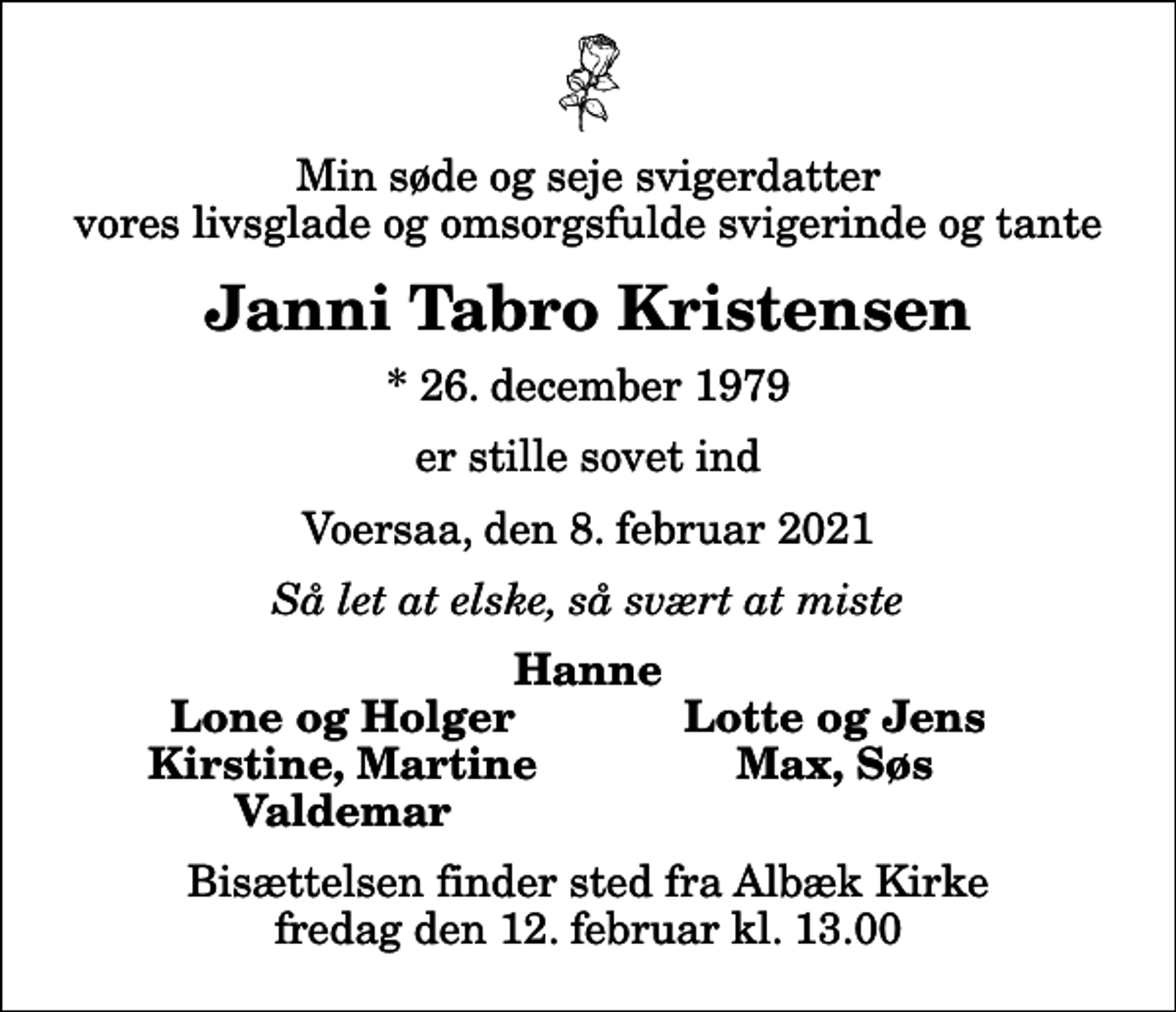 <p>Min søde og seje svigerdatter vores livsglade og omsorgsfulde svigerinde og tante<br />Janni Tabro Kristensen<br />* 26. december 1979<br />er stille sovet ind<br />Voersaa, den 8. februar 2021<br />Så let at elske, så svært at miste<br />Hanne<br />Lone og Holger<br />Lotte og Jens<br />Kirstine, Martine<br />Max, Søs<br />Valdemar<br />Bisættelsen finder sted fra Albæk Kirke fredag den 12. februar kl. 13.00</p>