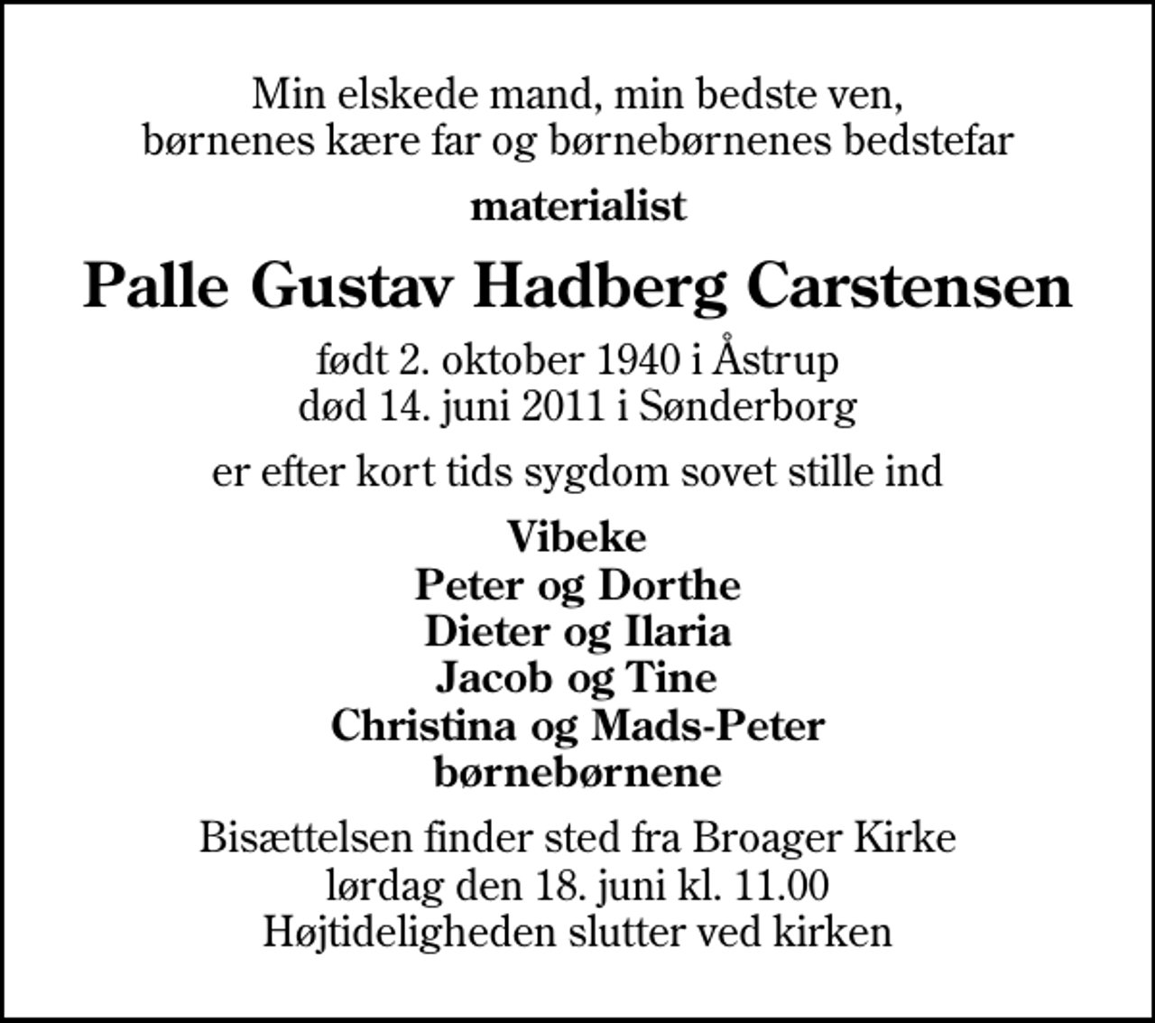 <p>Min elskede mand, min bedste ven, børnenes kære far og børnebørnenes bedstefar<br />materialist<br />Palle Gustav Hadberg Carstensen<br />født 2. oktober 1940 i Åstrup<br />død 14. juni 2011 i Sønderborg<br />er efter kort tids sygdom sovet stille ind<br />Vibeke Peter og Dorthe Dieter og Ilaria Jacob og Tine Christina og Mads-Peter børnebørnene<br />Bisættelsen finder sted fra Broager Kirke lørdag den 18. juni kl. 11.00 Højtideligheden slutter ved kirken</p>