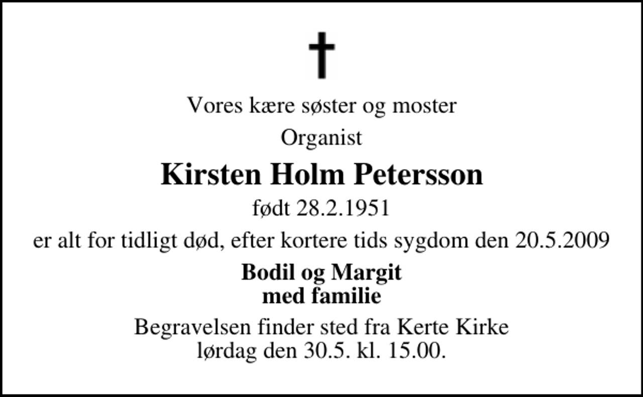 <p>Vores kære søster og moster<br />Organist<br />Kirsten Holm Petersson<br />født 28.2.1951<br />er alt for tidligt død, efter kortere tids sygdom den 20.5.2009<br />Bodil og Margit med familie<br />Begravelsen finder sted fra Kerte Kirke lørdag den 30. maj kl. 15.00</p>