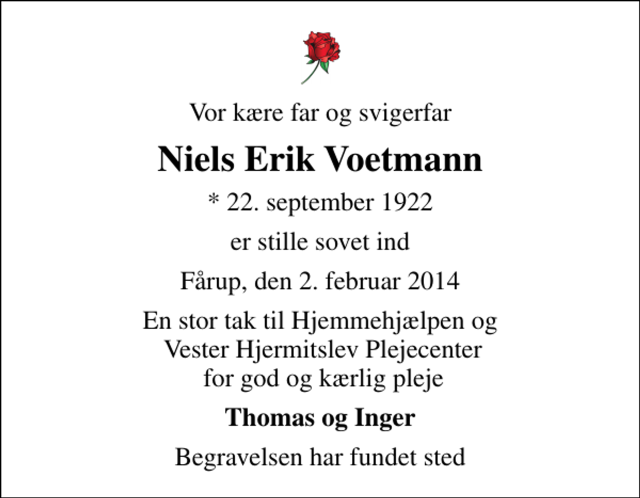 <p>Vor kære far og svigerfar<br />Niels Erik Voetmann<br />* 22. september 1922<br />er stille sovet ind<br />Fårup, den 2. februar 2014<br />En stor tak til Hjemmehjælpen og Vester Hjermitslev Plejecenter for god og kærlig pleje<br />Thomas og Inger<br />Begravelsen har fundet sted</p>