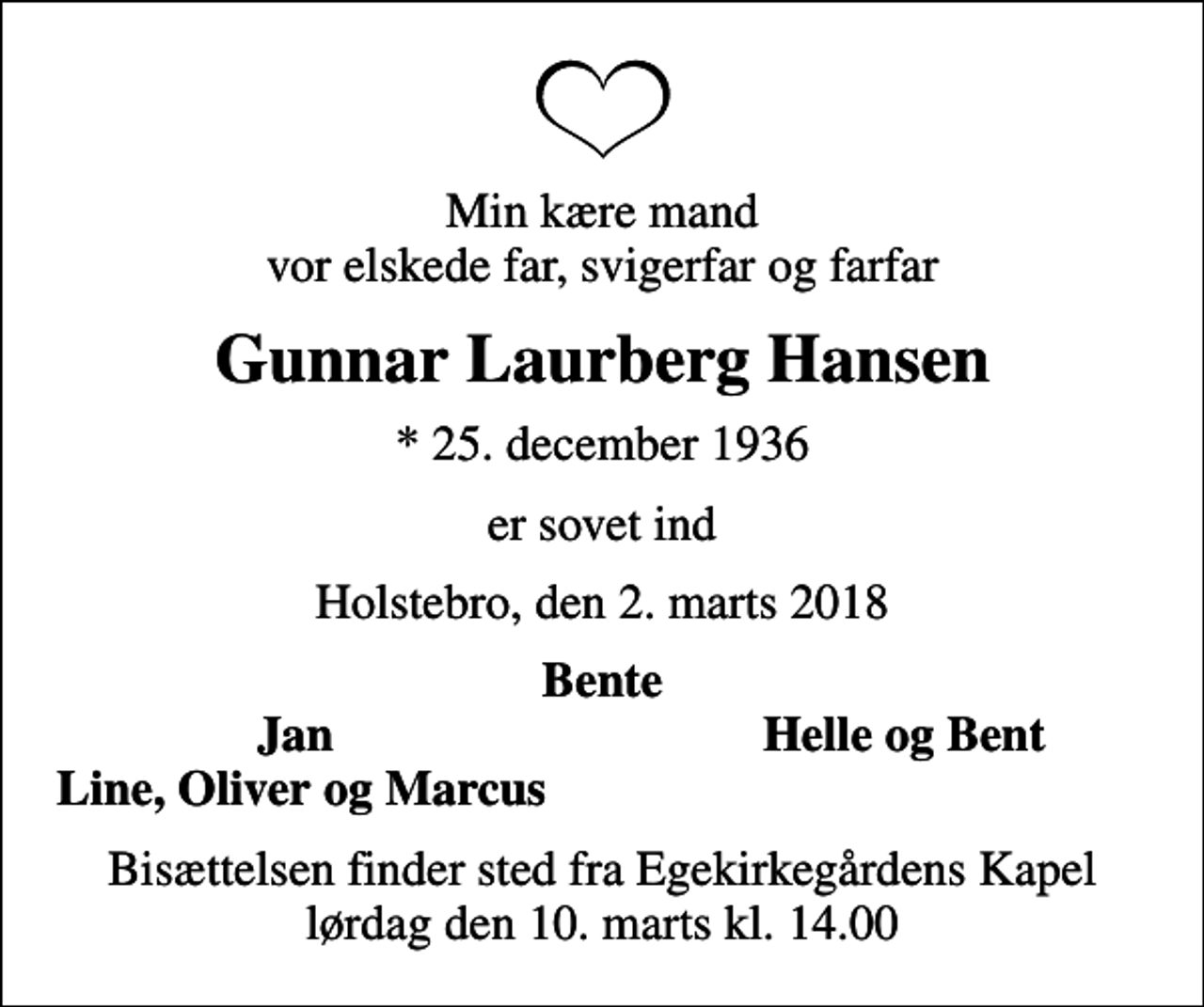 <p>Min kære mand vor elskede far, svigerfar og farfar<br />Gunnar Laurberg Hansen<br />* 25. december 1936<br />er sovet ind<br />Holstebro, den 2. marts 2018<br />Bente<br />Jan<br />Helle og Bent<br />Line, Oliver og Marcus<br />Bisættelsen finder sted fra Egekirkegårdens Kapel lørdag den 10. marts kl. 14.00</p>