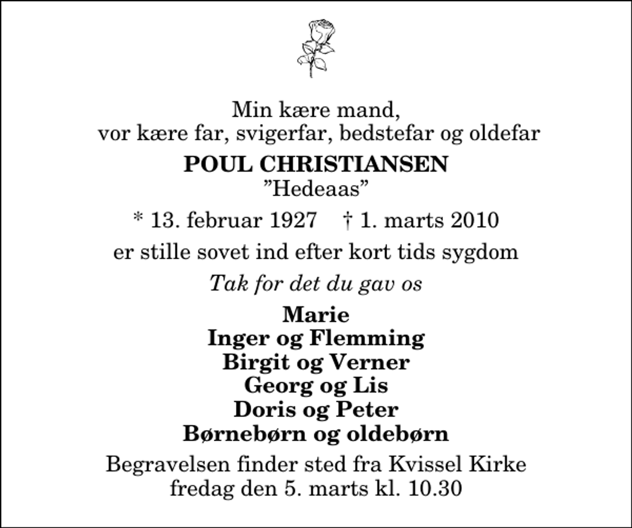 <p>Min kære mand, vor kære far, svigerfar, bedstefar og oldefar<br />Poul Christiansen<br />Hedeaas<br />* 13. februar 1927 ✝ 1. marts 2010<br />er stille sovet ind efter kort tids sygdom<br />Tak for det du gav os<br />Marie Inger og Flemming Birgit og Verner Georg og Lis Doris og Peter Børnebørn og oldebørn<br />Begravelsen finder sted fra Kvissel Kirke fredag den 5. marts kl. 10.30</p>