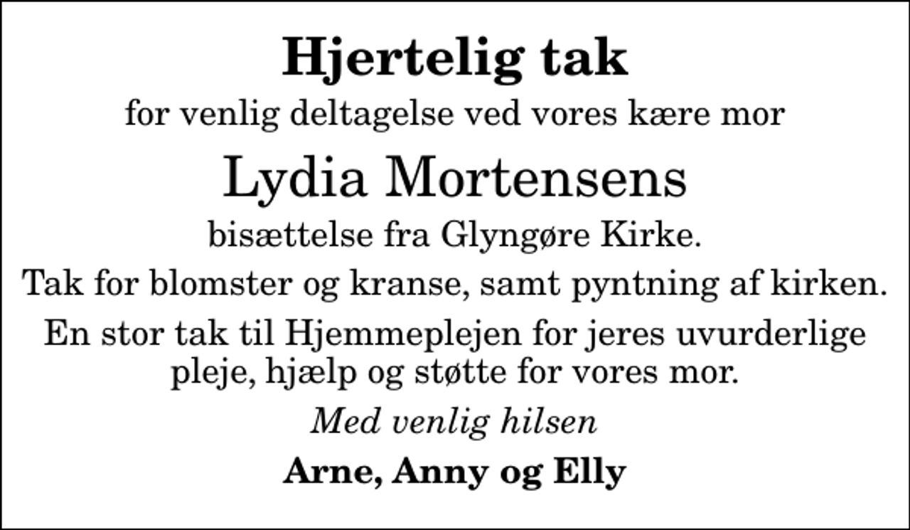<p>Hjertelig tak<br />for venlig deltagelse ved vores kære mor<br />Lydia Mortensens<br />bisættelse fra Glyngøre Kirke.<br />Tak for blomster og kranse, samt pyntning af kirken.<br />En stor tak til Hjemmeplejen for jeres uvurderlige pleje, hjælp og støtte for vores mor.<br />Med venlig hilsen<br />Arne, Anny og Elly</p>