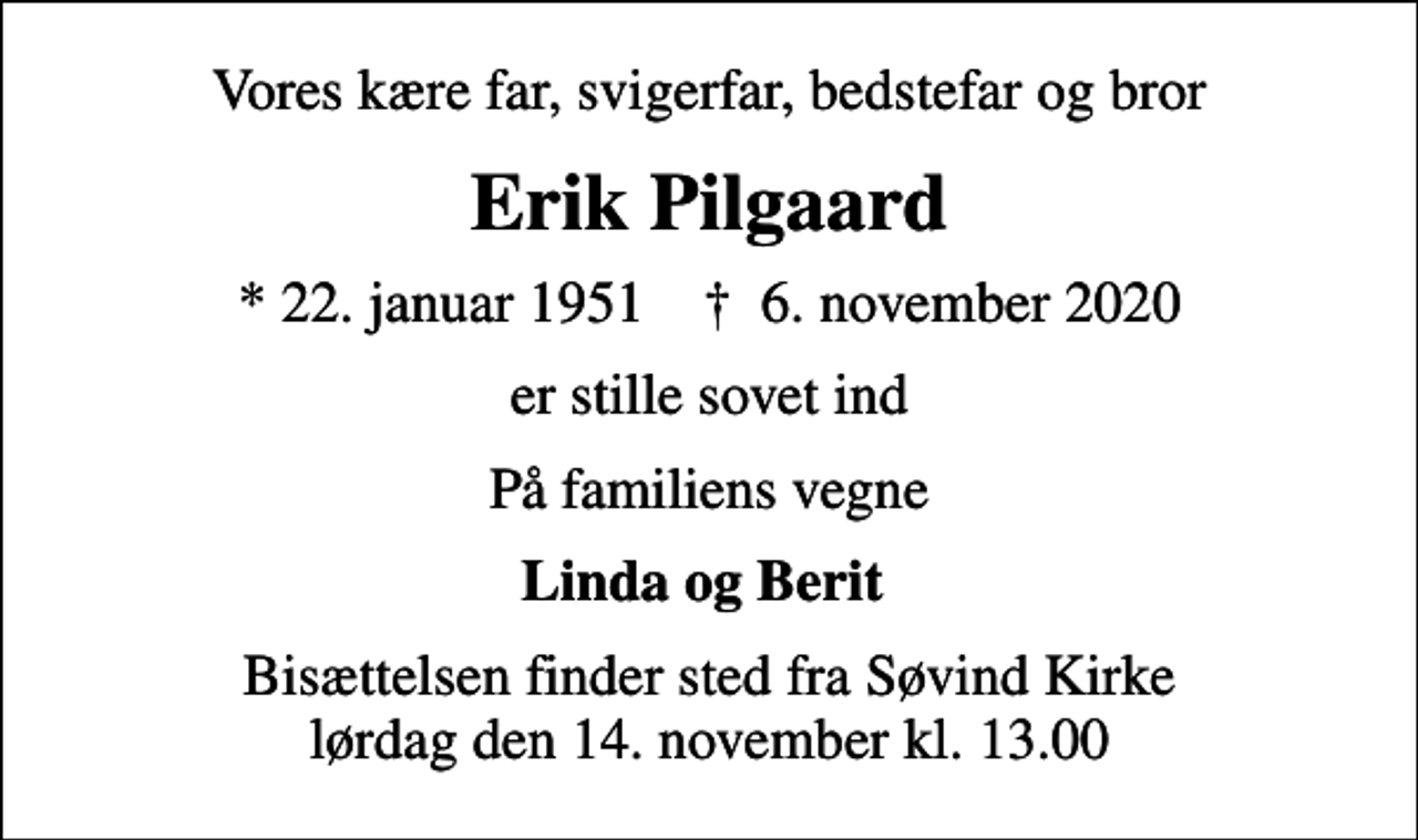 <p>Vores kære far, svigerfar, bedstefar og bror<br />Erik Pilgaard<br />* 22. januar 1951 ✝ 6. november 2020<br />er stille sovet ind<br />På familiens vegne<br />Linda og Berit<br />Bisættelsen finder sted fra Søvind Kirke lørdag den 14. november kl. 13.00</p>