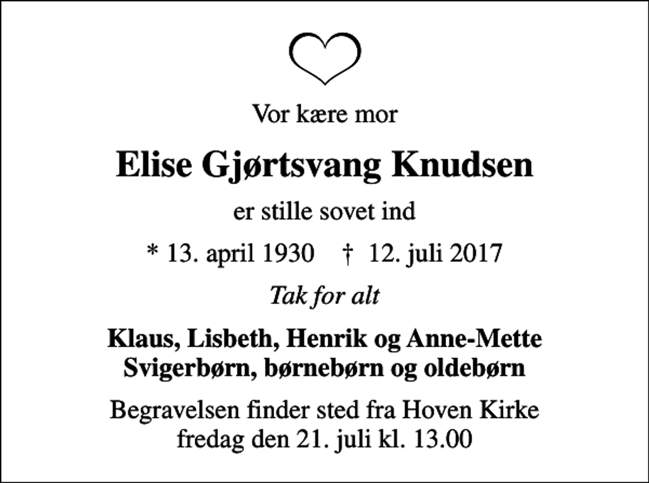 <p>Vor kære mor<br />Elise Gjørtsvang Knudsen<br />er stille sovet ind<br />* 13. april 1930 ✝ 12. juli 2017<br />Tak for alt<br />Klaus, Lisbeth, Henrik og Anne-Mette Svigerbørn, børnebørn og oldebørn<br />Begravelsen finder sted fra Hoven Kirke fredag den 21. juli kl. 13.00</p>