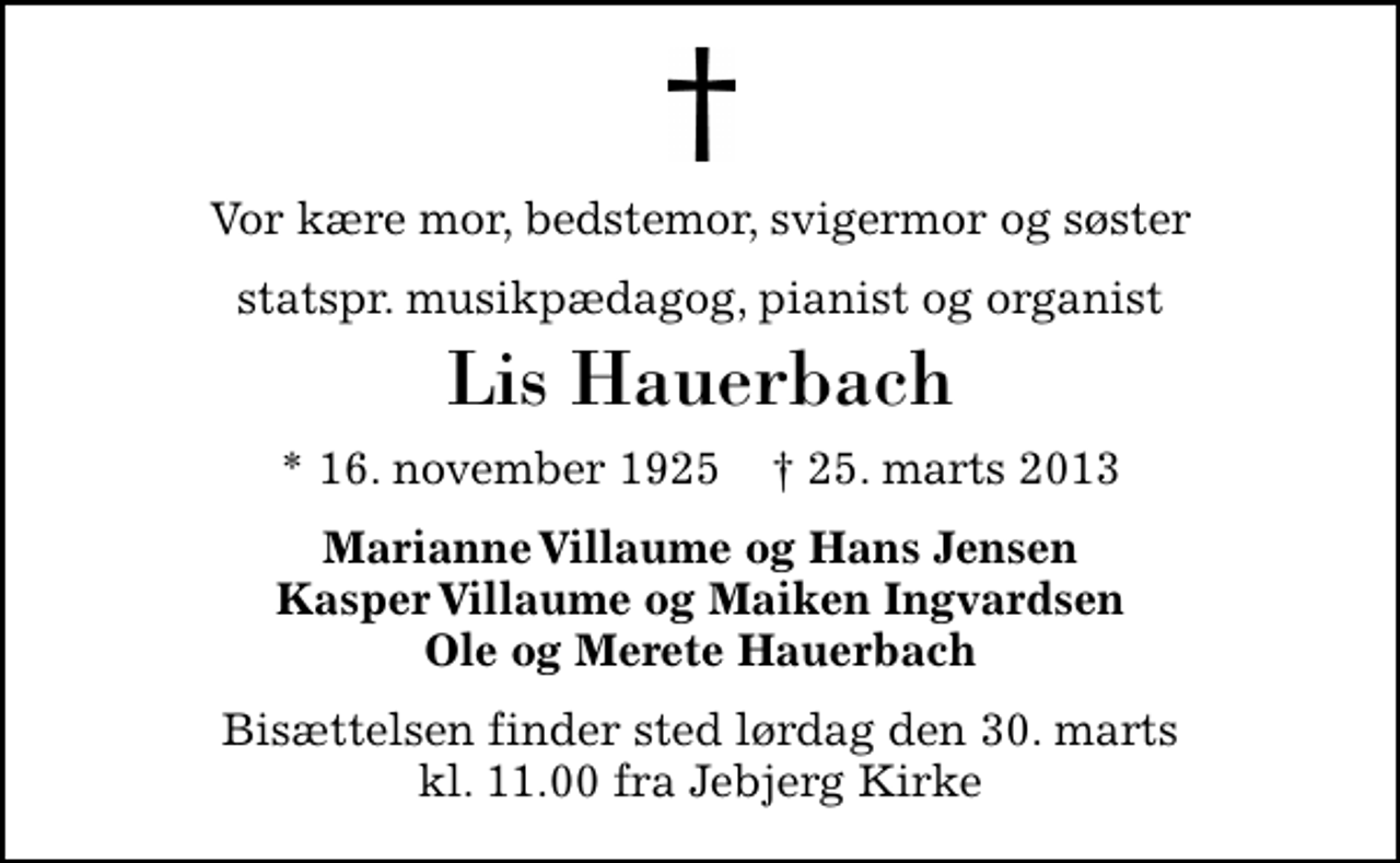 <p>Vor kære mor, bedstemor, svigermor og søster<br />statspr. musikpædagog, pianist og organist<br />Lis Hauerbach<br />* 16. november 1925 ✝ 25. marts 2013<br />Marianne Villaume og Hans Jensen Kasper Villaume og Maiken Ingvardsen Ole og Merete Hauerbach<br />Bisættelsen finder sted lørdag den 30. marts kl. 11.00 fra Jebjerg Kirke</p>