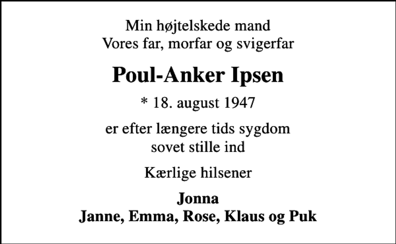 <p>Min højtelskede mand Vores far, morfar og svigerfar<br />Poul-Anker Ipsen<br />* 18. august 1947<br />er efter længere tids sygdom sovet stille ind<br />Kærlige hilsener<br />Jonna Janne, Emma, Rose, Klaus og Puk</p>