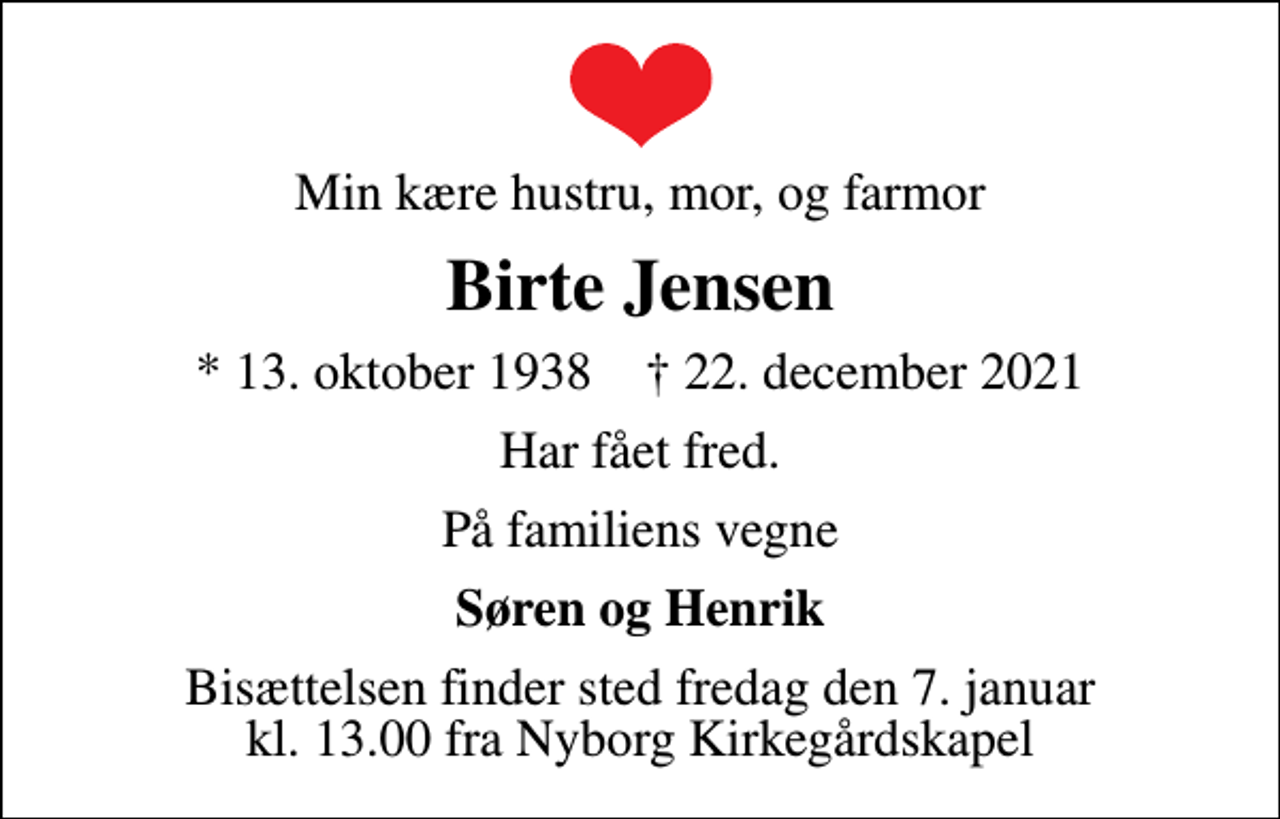 <p>Min kære hustru, mor, og farmor<br />Birte Jensen<br />* 13. oktober 1938 ✝ 22. december 2021<br />Har fået fred.<br />På familiens vegne<br />Søren og Henrik<br />Bisættelsen finder sted fredag den 7. januar kl. 13.00 fra Nyborg Kirkegårdskapel</p>