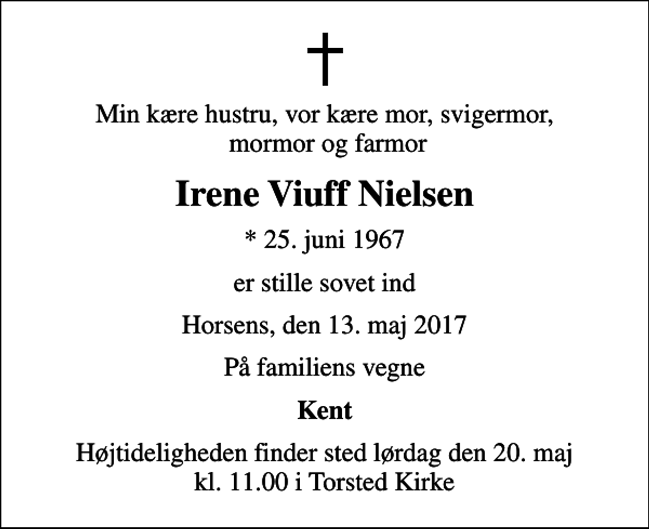 <p>Min kære hustru, vor kære mor, svigermor, mormor og farmor<br />Irene Viuff Nielsen<br />* 25. juni 1967<br />er stille sovet ind<br />Horsens, den 13. maj 2017<br />På familiens vegne<br />Kent<br />Højtideligheden finder sted lørdag den 20. maj kl. 11.00 i Torsted Kirke</p>