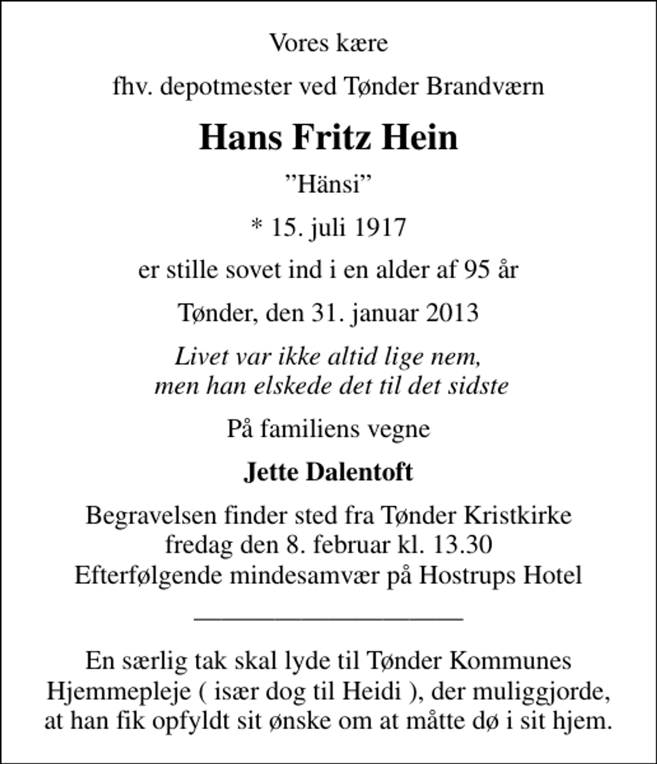 <p>Vores kære<br />fhv. depotmester ved Tønder Brandværn<br />Hans Fritz Hein<br />Hänsi<br />* 15. juli 1917<br />er stille sovet ind i en alder af 95 år<br />Tønder, den 31. januar 2013<br />Livet var ikke altid lige nem, men han elskede det til det sidste<br />På familiens vegne<br />Jette Dalentoft<br />Begravelsen finder sted fra Tønder Kristkirke fredag den 8. februar kl. 13.30 Efterfølgende mindesamvær på Hostrups Hotel<br />En særlig tak skal lyde til Tønder Kommunes Hjemmepleje ( især dog til Heidi ), der muliggjorde, at han fik opfyldt sit ønske om at måtte dø i sit hjem.</p>