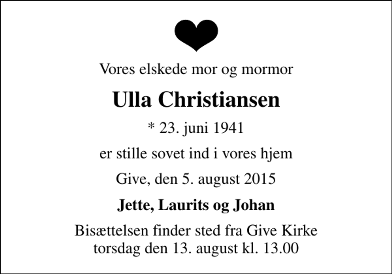 <p>Vores elskede mor og mormor<br />Ulla Christiansen<br />* 23. juni 1941<br />er stille sovet ind i vores hjem<br />Give, den 5. august 2015<br />Jette, Laurits og Johan<br />Bisættelsen finder sted fra Give Kirke torsdag den 13. august kl. 13.00</p>