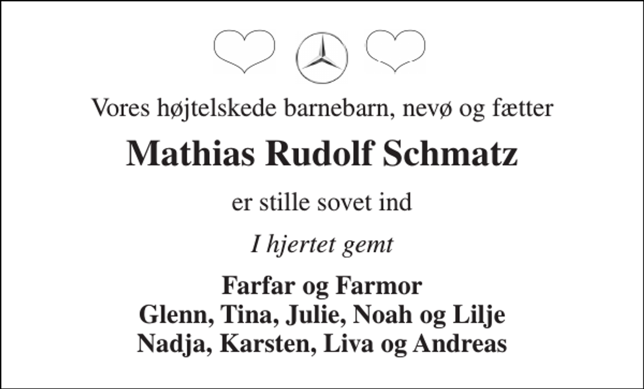<p>Vores højtelskede barnebarn, nevø og fætter<br />Mathias Rudolf Schmatz<br />er stille sovet ind<br />I hjertet gemt<br />Farfar og Farmor Glenn, Tina, Julie, Noah og Lilje Nadja, Karsten, Liva og Andreas</p>