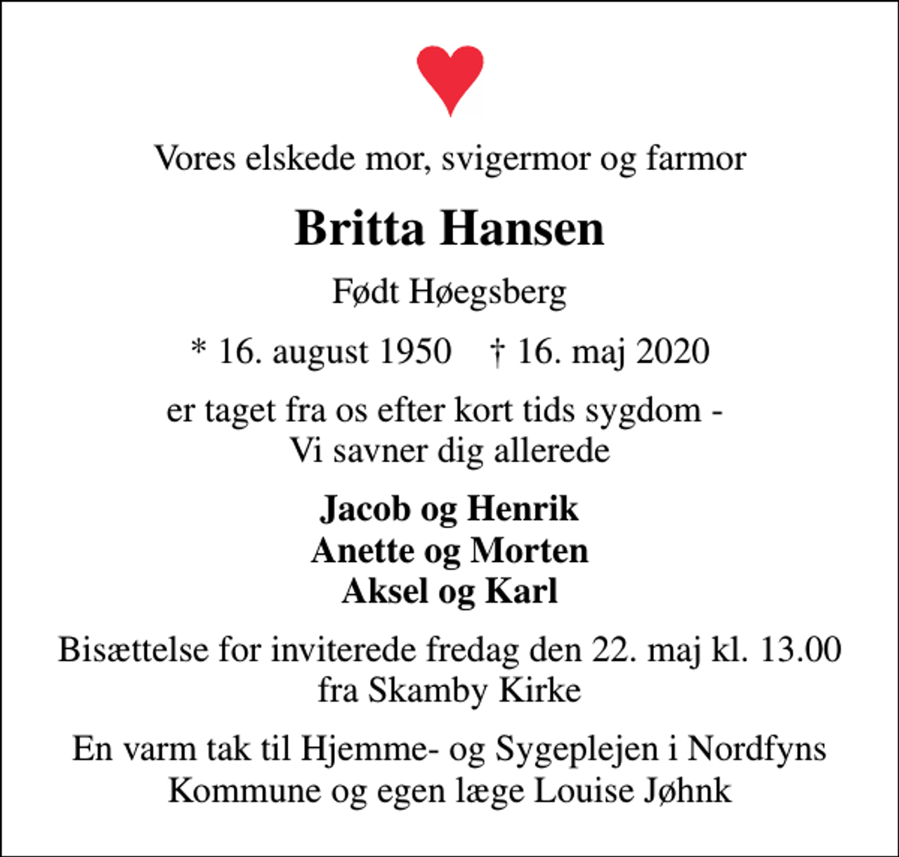 <p>Vores elskede mor, svigermor og farmor<br />Britta Hansen<br />Født Høegsberg<br />* 16. august 1950 ✝ 16. maj 2020<br />er taget fra os efter kort tids sygdom - Vi savner dig allerede<br />Jacob og Henrik Anette og Morten Aksel og Karl<br />Bisættelse for inviterede fredag den 22. maj kl. 13.00 fra Skamby Kirke<br />En varm tak til Hjemme- og Sygeplejen i Nordfyns Kommune og egen læge Louise Jøhnk</p>