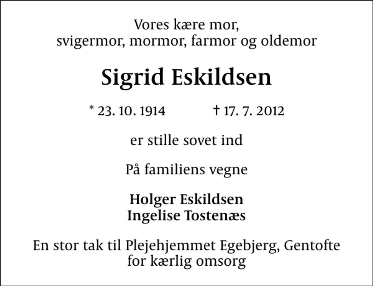<p>Vores kære mor, svigermor, mormor, farmor og oldemor<br />Sigrid Eskildsen<br />* 23. 10. 1914 ✝ 17. 7. 2012<br />er stille sovet ind<br />På familiens vegne<br />Holger Eskildsen Ingelise Tostenæs<br />En stor tak til Plejehjemmet Egebjerg, Gentofte for kærlig omsorg</p>
