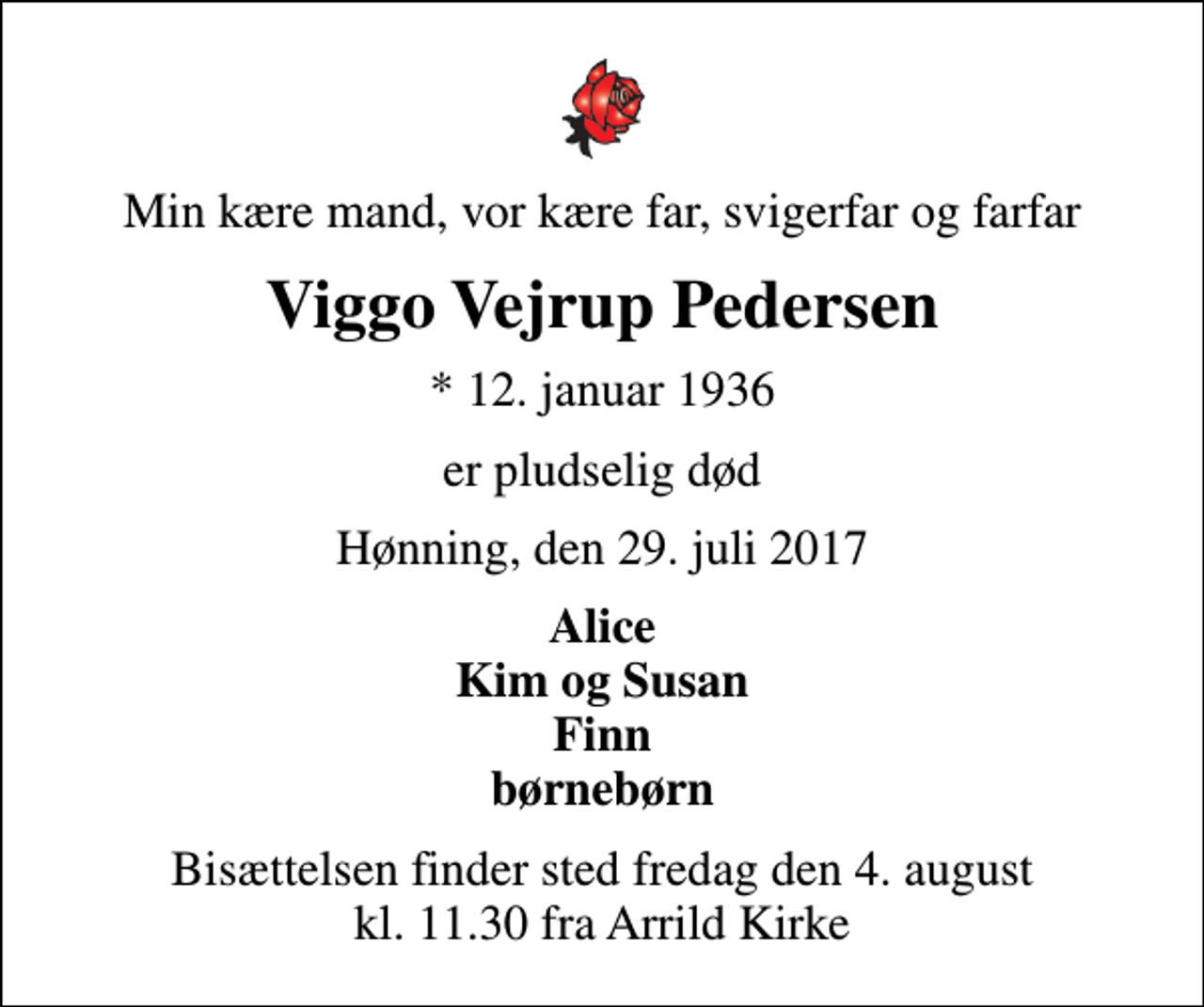 <p>Min kære mand, vor kære far, svigerfar og farfar<br />Viggo Vejrup Pedersen<br />* 12. januar 1936<br />er pludselig død<br />Hønning, den 29. juli 2017<br />Alice Kim og Susan Finn børnebørn<br />Bisættelsen finder sted fredag den 4. august kl. 11.30 fra Arrild Kirke</p>