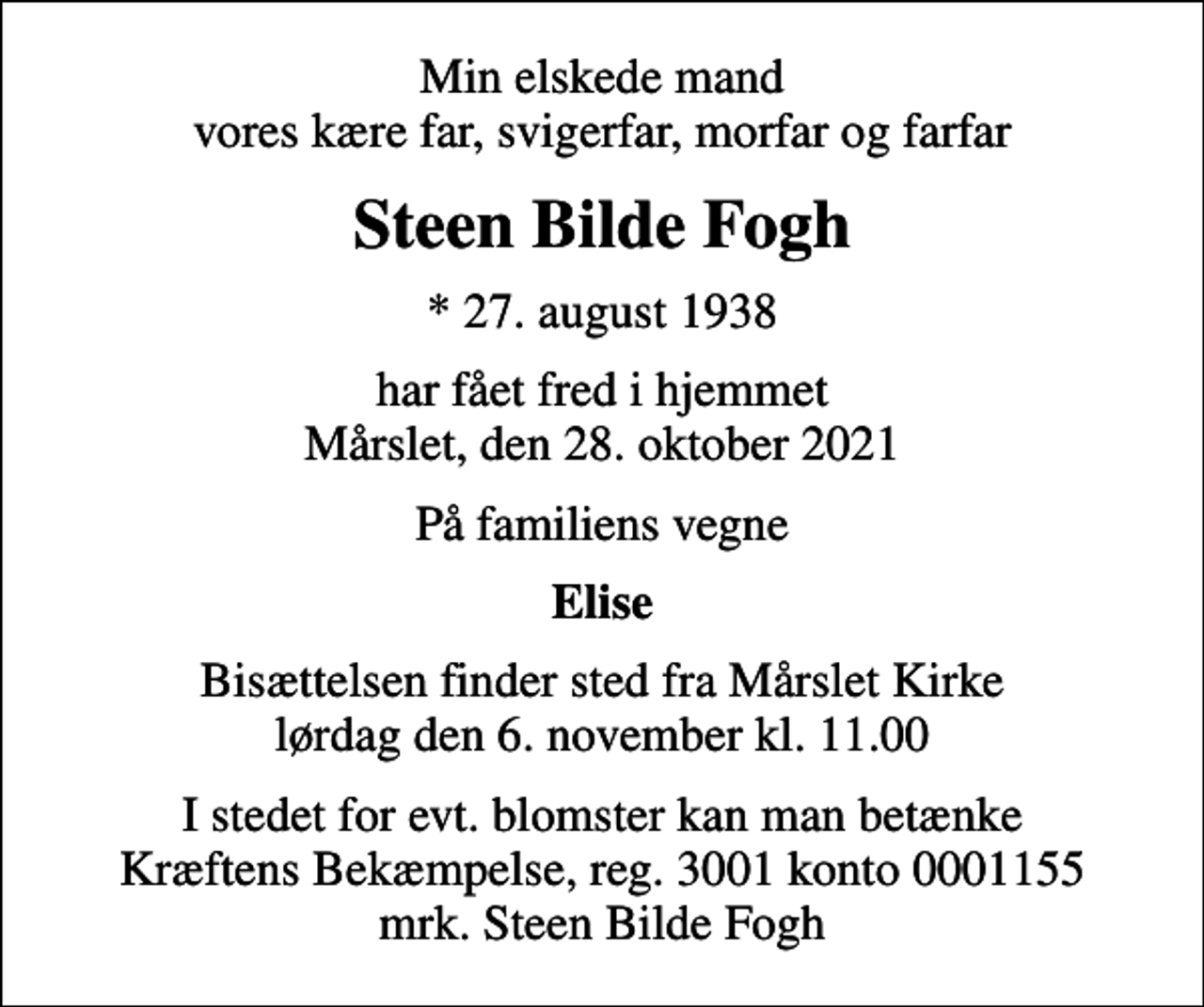 <p>Min elskede mand vores kære far, svigerfar, morfar og farfar<br />Steen Bilde Fogh<br />* 27. august 1938<br />har fået fred i hjemmet Mårslet, den 28. oktober 2021<br />På familiens vegne<br />Elise<br />Bisættelsen finder sted fra Mårslet Kirke lørdag den 6. november kl. 11.00<br />I stedet for evt. blomster kan man betænke<br />Kræftens Bekæmpelse reg.3001konto0001155mrk. Steen Bilde<br />Fogh</p>