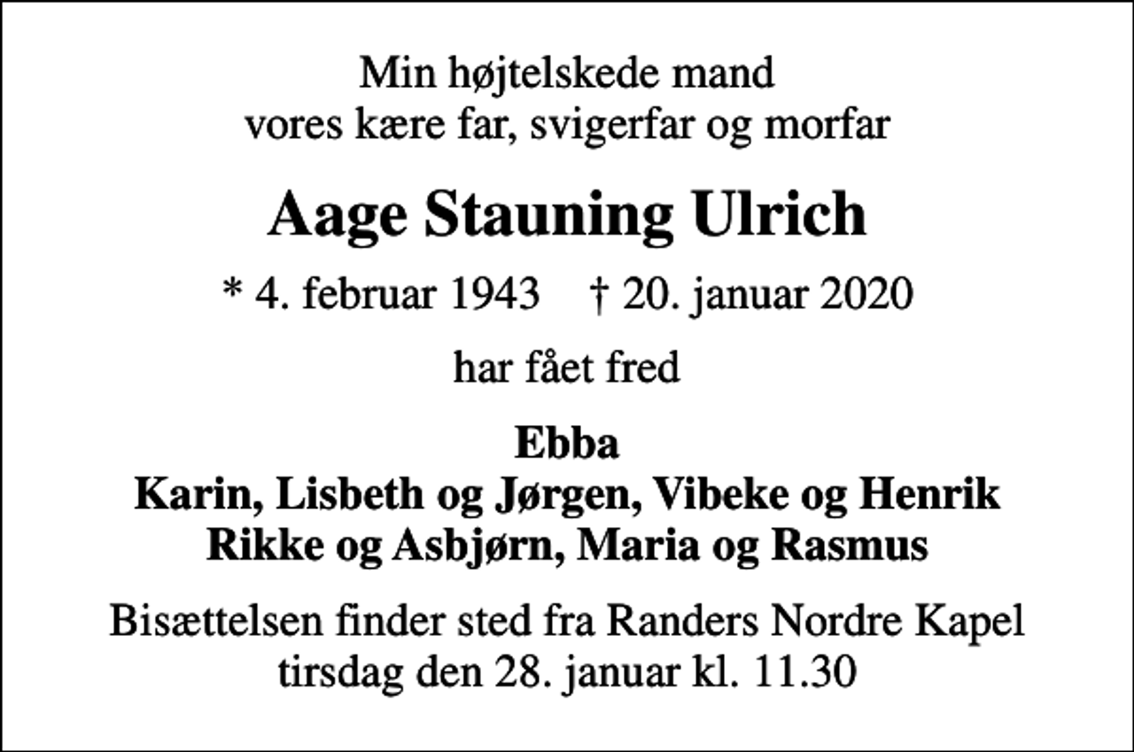 <p>Min højtelskede mand vores kære far, svigerfar og morfar<br />Aage Stauning Ulrich<br />* 4. februar 1943 ✝ 20. januar 2020<br />har fået fred<br />Ebba Karin, Lisbeth og Jørgen, Vibeke og Henrik Rikke og Asbjørn, Maria og Rasmus<br />Bisættelsen finder sted fra Randers Nordre Kapel tirsdag den 28. januar kl. 11.30</p>