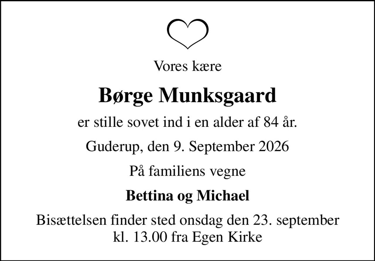 Vores kære
Børge Munksgaard
er stille sovet ind i en alder af 84 år.
Guderup, den 9. September 2026
På familiens vegne
Bettina og Michael
Bisættelsen finder sted onsdag den 23. september kl. 13.00 fra Egen Kirke