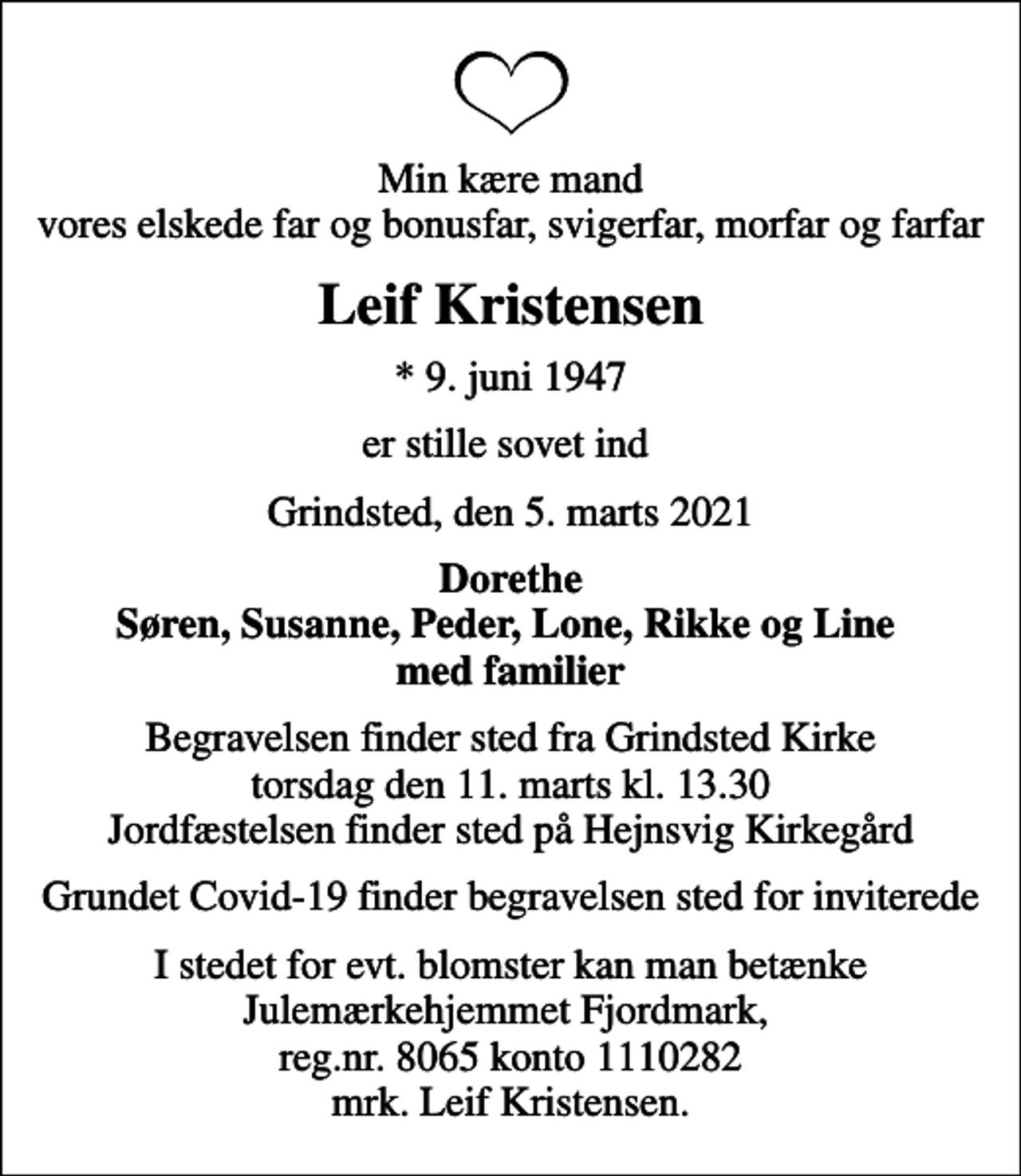 <p>Min kære mand vores elskede far og bonusfar, svigerfar, morfar og farfar<br />Leif Kristensen<br />* 9. juni 1947<br />er stille sovet ind<br />Grindsted, den 5. marts 2021<br />Dorethe Søren, Susanne, Peder, Lone, Rikke og Line med familier<br />Begravelsen finder sted fra Grindsted Kirke torsdag den 11. marts kl. 13.30 Jordfæstelsen finder sted på Hejnsvig Kirkegård<br />Grundet Covid-19 finder begravelsen sted for inviterede<br />I stedet for evt. blomster kan man betænke Julemærkehjemmet Fjordmark, reg.nr. 8065 konto 1110282 mrk. Leif Kristensen.</p>