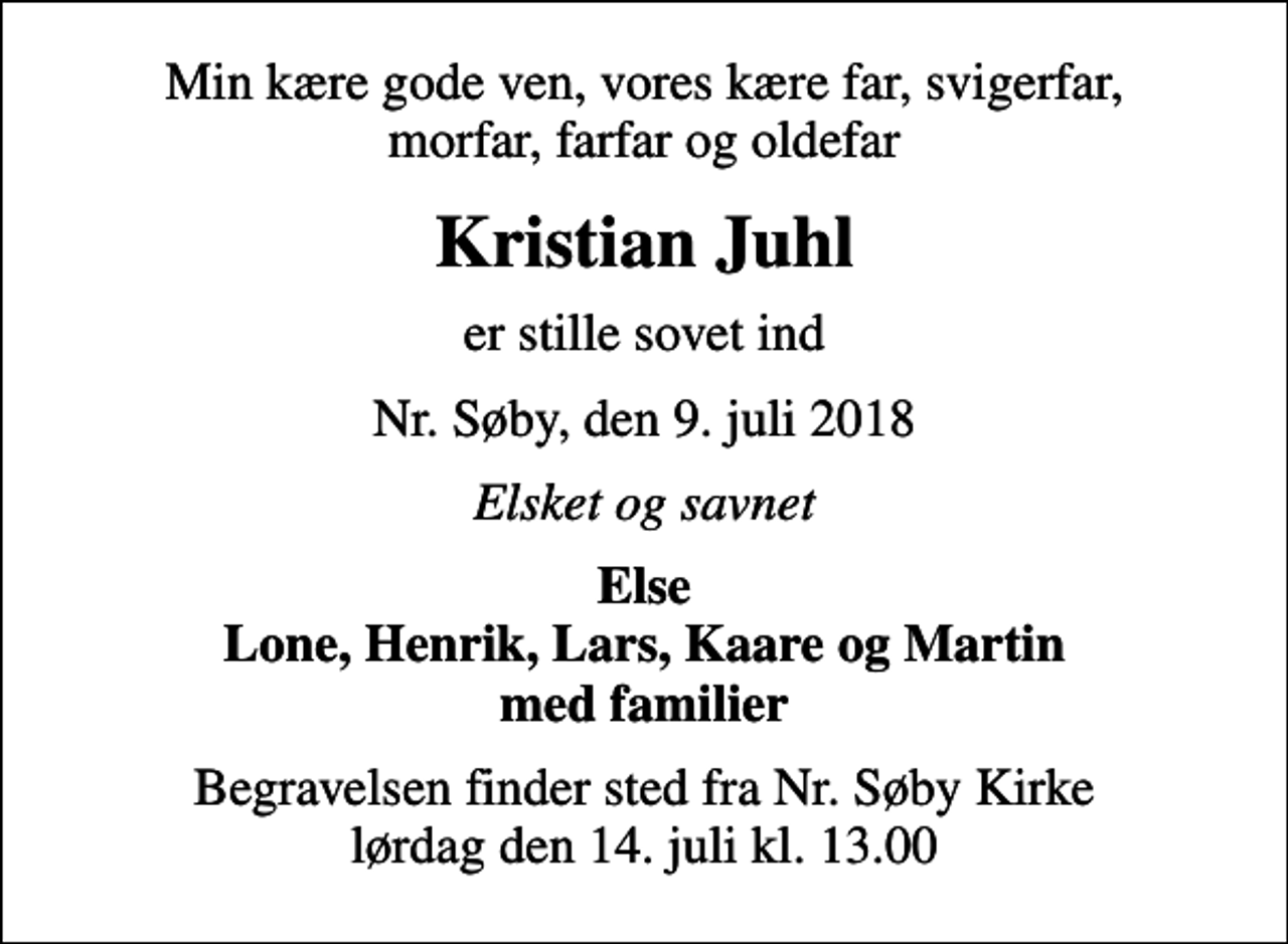 <p>Min kære gode ven, vores kære far, svigerfar, morfar, farfar og oldefar<br />Kristian Juhl<br />er stille sovet ind<br />Nr. Søby, den 9. juli 2018<br />Elsket og savnet<br />Else Lone, Henrik, Lars, Kaare og Martin med familier<br />Begravelsen finder sted fra Nr. Søby Kirke lørdag den 14. juli kl. 13.00</p>
