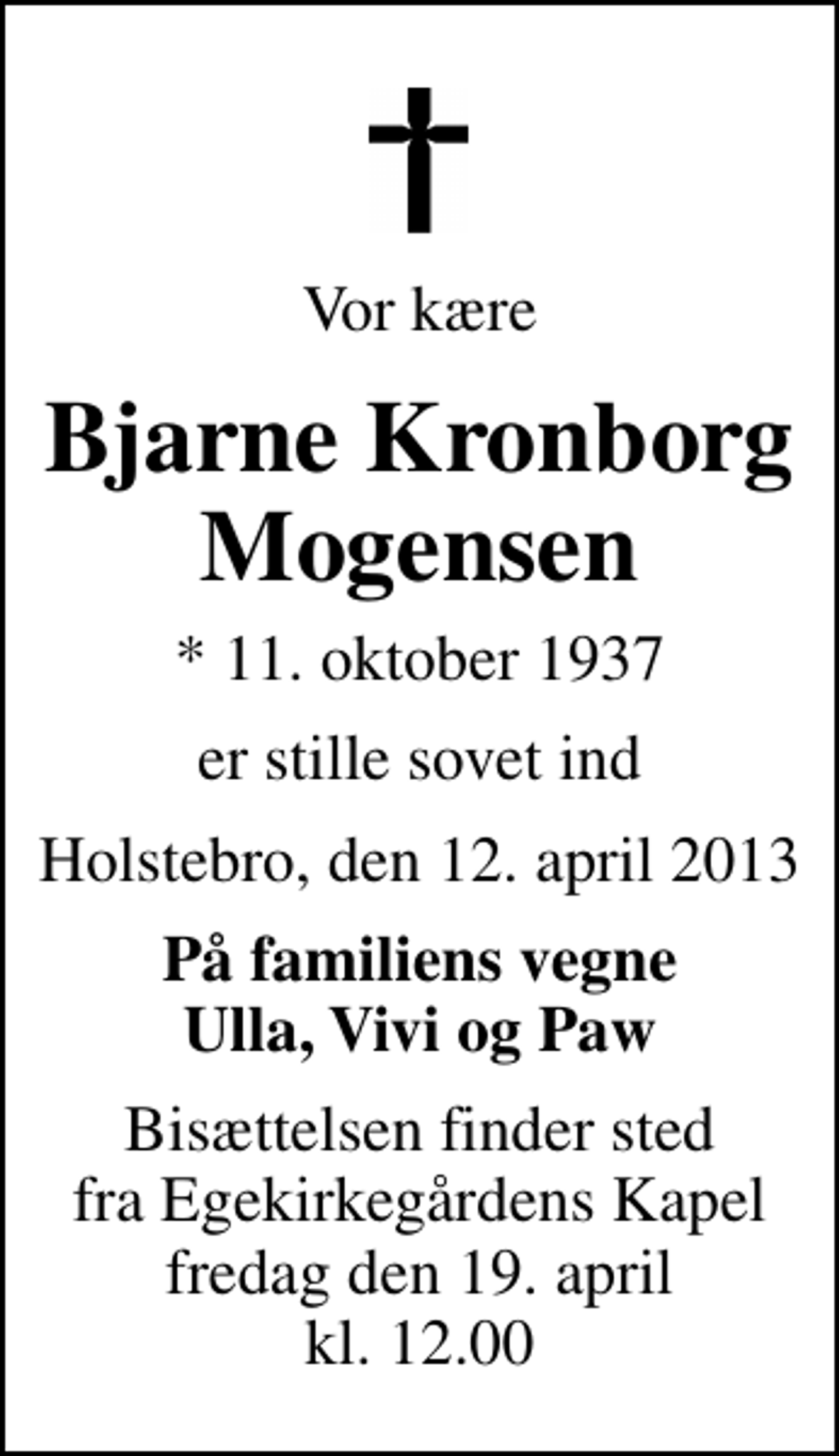 <p>Vor kære<br />Bjarne Kronborg Mogensen<br />* 11. oktober 1937<br />er stille sovet ind<br />Holstebro, den 12. april 2013<br />På familiens vegne Ulla, Vivi og Paw<br />Bisættelsen finder sted fra Egekirkegårdens Kapel fredag den 19. april kl. 12.00</p>