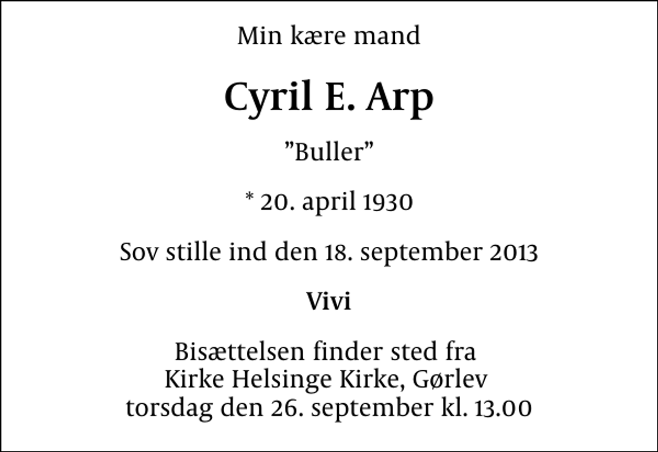 <p>Min kære mand<br />Cyril E. Arp<br />Buller<br />* 20. april 1930<br />Sov stille ind den 18. september 2013<br />Vivi<br />Bisættelsen finder sted fra Kirke Helsinge Kirke, Gørlev torsdag den 26. september kl. 13.00</p>