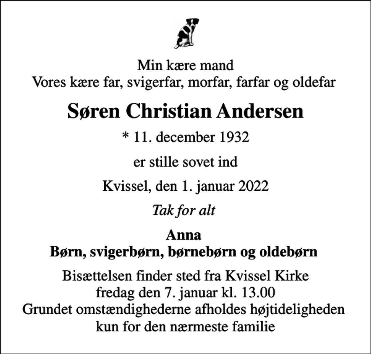 <p>Min kære mand Vores kære far, svigerfar, morfar, farfar og oldefar<br />Søren Christian Andersen<br />* 11. december 1932<br />er stille sovet ind<br />Kvissel, den 1. januar 2022<br />Tak for alt<br />Anna Børn, svigerbørn, børnebørn og oldebørn<br />Bisættelsen finder sted fra Kvissel Kirke fredag den 7. januar kl. 13.00 Grundet omstændighederne afholdes højtideligheden kun for den nærmeste familie</p>