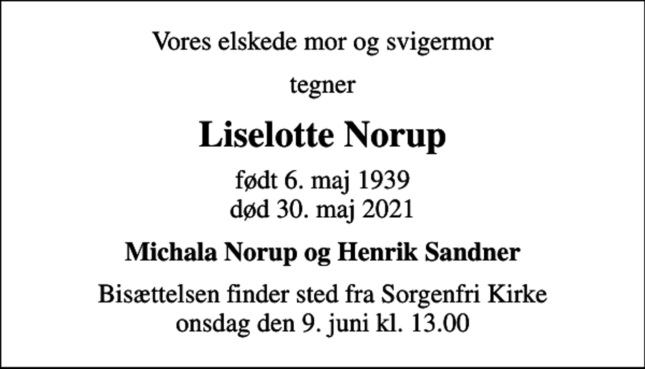 <p>Vores elskede mor og svigermor<br />tegner<br />Liselotte Norup<br />født 6. maj 1939<br />død 30. maj 2021<br />Michala Norup og Henrik Sandner<br />Bisættelsen finder sted fra Sorgenfri Kirke onsdag den 9. juni kl. 13.00</p>