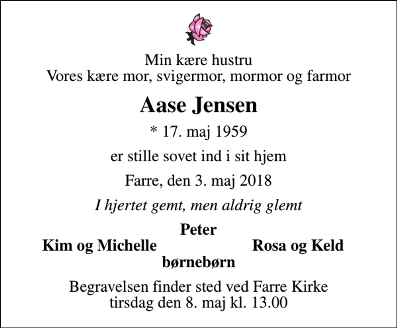 <p>Min kære hustru Vores kære mor, svigermor, mormor og farmor<br />Aase Jensen<br />* 17. maj 1959<br />er stille sovet ind i sit hjem<br />Farre, den 3. maj 2018<br />I hjertet gemt, men aldrig glemt<br />Peter<br />Kim og Michelle<br />Rosa og Keld<br />Begravelsen finder sted ved Farre Kirke tirsdag den 8. maj kl. 13.00</p>