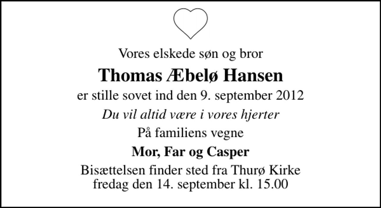 <p>Vores elskede søn og bror<br />Thomas Æbelø Hansen<br />er stille sovet ind den 9. september 2012<br />Du vil altid være i vores hjerter<br />På familiens vegne<br />Mor, Far og Casper<br />Bisættelsen finder sted fra Thurø Kirke fredag den 14. september kl. 15.00</p>