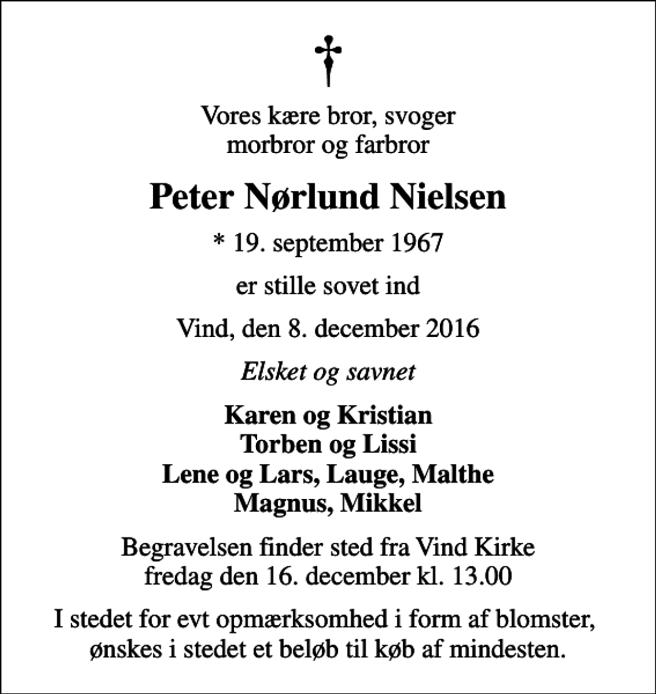 <p>Vores kære bror, svoger morbror og farbror<br />Peter Nørlund Nielsen<br />* 19. september 1967<br />er stille sovet ind<br />Vind, den 8. december 2016<br />Elsket og savnet<br />Karen og Kristian Torben og Lissi Lene og Lars, Lauge, Malthe Magnus, Mikkel<br />Begravelsen finder sted fra Vind Kirke fredag den 16. december kl. 13.00<br />I stedet for evt opmærksomhed i form af blomster, ønskes i stedet et beløb til køb af mindesten.</p>