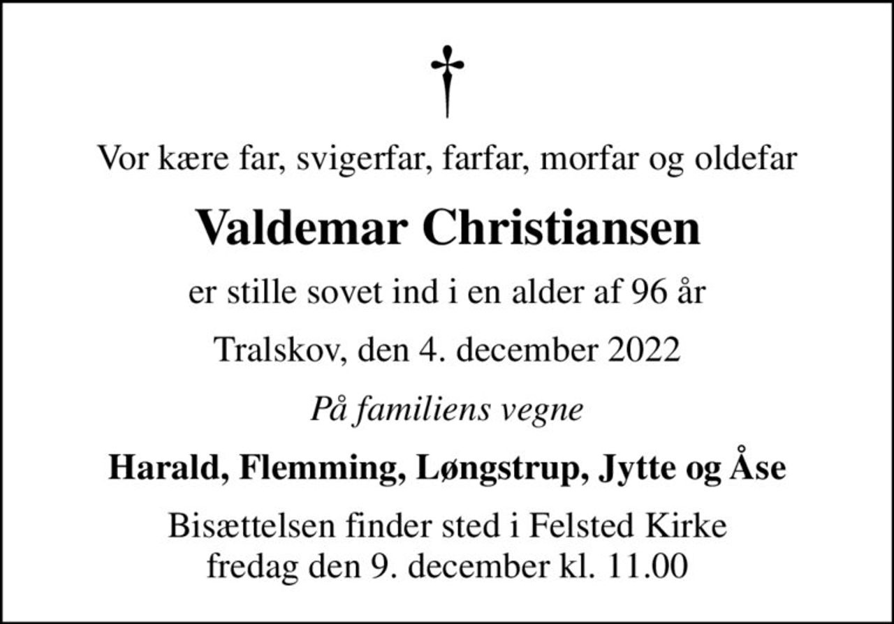 Vor kære far, svigerfar, farfar, morfar og oldefar
Valdemar Christiansen
er stille sovet ind i en alder af 96 år
Tralskov, den 4. december 2022
På familiens vegne
Harald, Flemming, Løngstrup, Jytte og Åse
Bisættelsen finder sted i Felsted Kirke  fredag den 9. december kl. 11.00
