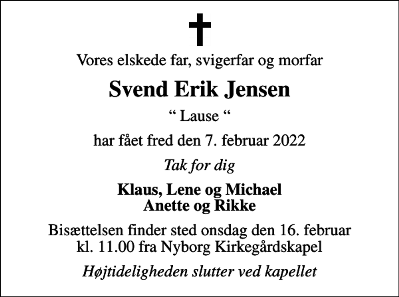 <p>Vores elskede far, svigerfar og morfar<br />Svend Erik Jensen<br />Lause<br />har fået fred den 7. februar 2022<br />Tak for dig<br />Klaus, Lene og Michael Anette og Rikke<br />Bisættelsen finder sted onsdag den 16. februar kl. 11.00 fra Nyborg Kirkegårdskapel<br />Højtideligheden slutter ved kapellet</p>