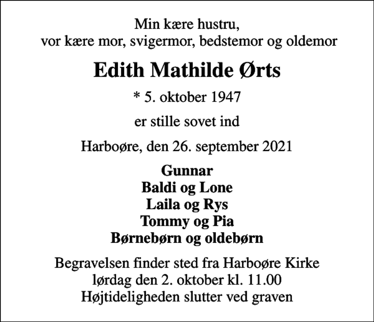 <p>Min kære hustru, vor kære mor, svigermor, bedstemor og oldemor<br />Edith Mathilde Ørts<br />* 5. oktober 1947<br />er stille sovet ind<br />Harboøre, den 26. september 2021<br />Gunnar Baldi og Lone Laila og Rys Tommy og Pia Børnebørn og oldebørn<br />Begravelsen finder sted fra Harboøre Kirke lørdag den 2. oktober kl. 11.00 Højtideligheden slutter ved graven</p>