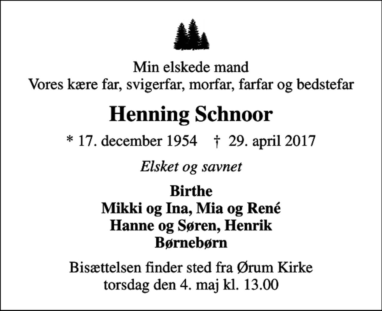 <p>Min elskede mand Vores kære far, svigerfar, morfar, farfar og bedstefar<br />Henning Schnoor<br />* 17. december 1954 ✝ 29. april 2017<br />Elsket og savnet<br />Birthe Mikki og Ina, Mia og René Hanne og Søren, Henrik Børnebørn<br />Bisættelsen finder sted fra Ørum Kirke torsdag den 4. maj kl. 13.00</p>
