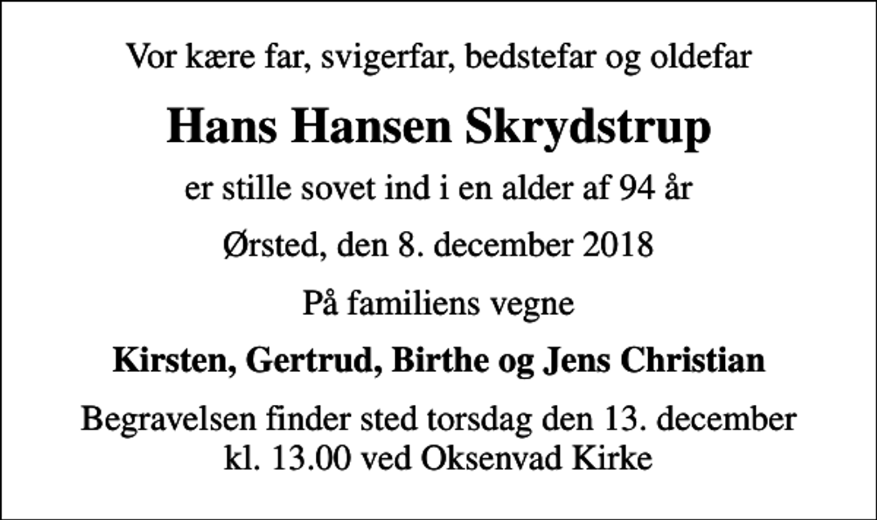 <p>Vor kære far, svigerfar, bedstefar og oldefar<br />Hans Hansen Skrydstrup<br />er stille sovet ind i en alder af 94 år<br />Ørsted, den 8. december 2018<br />På familiens vegne<br />Kirsten, Gertrud, Birthe og Jens Christian<br />Begravelsen finder sted torsdag den 13. december kl. 13.00 ved Oksenvad Kirke</p>