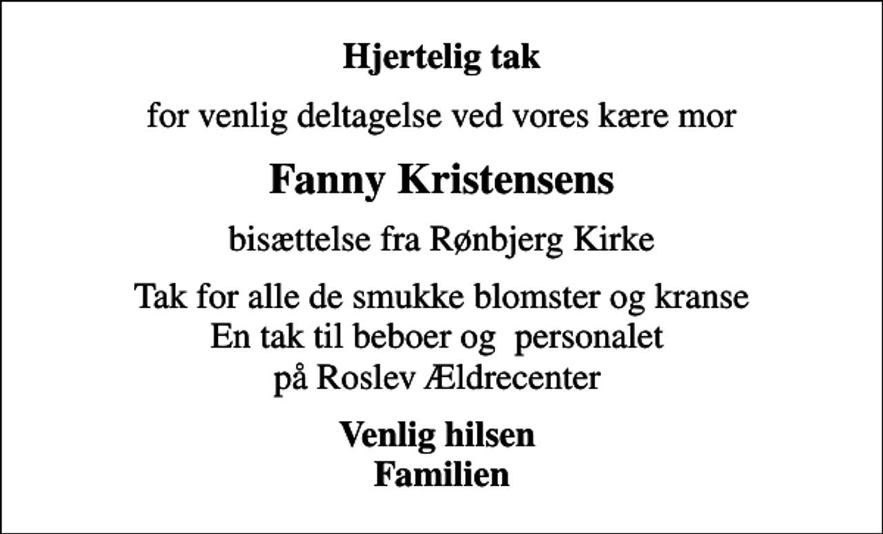 <p>Hjertelig tak<br />for venlig deltagelse ved vores kære mor<br />Fanny Kristensens<br />bisættelse fra Rønbjerg Kirke<br />Tak for alle de smukke blomster og kranse En tak til beboer og personalet på Roslev Ældrecenter<br />Venlig hilsen Familien</p>