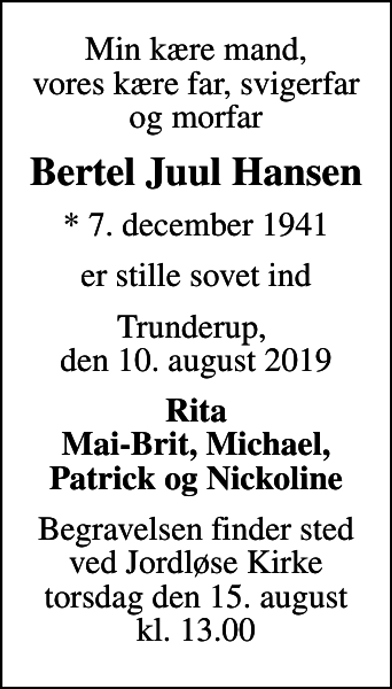 <p>Min kære mand, vores kære far, svigerfar og morfar<br />Bertel Juul Hansen<br />* 7. december 1941<br />er stille sovet ind<br />Trunderup, den 10. august 2019<br />Rita Mai-Brit, Michael, Patrick og Nickoline<br />Begravelsen finder sted ved Jordløse Kirke torsdag den 15. august kl. 13.00</p>